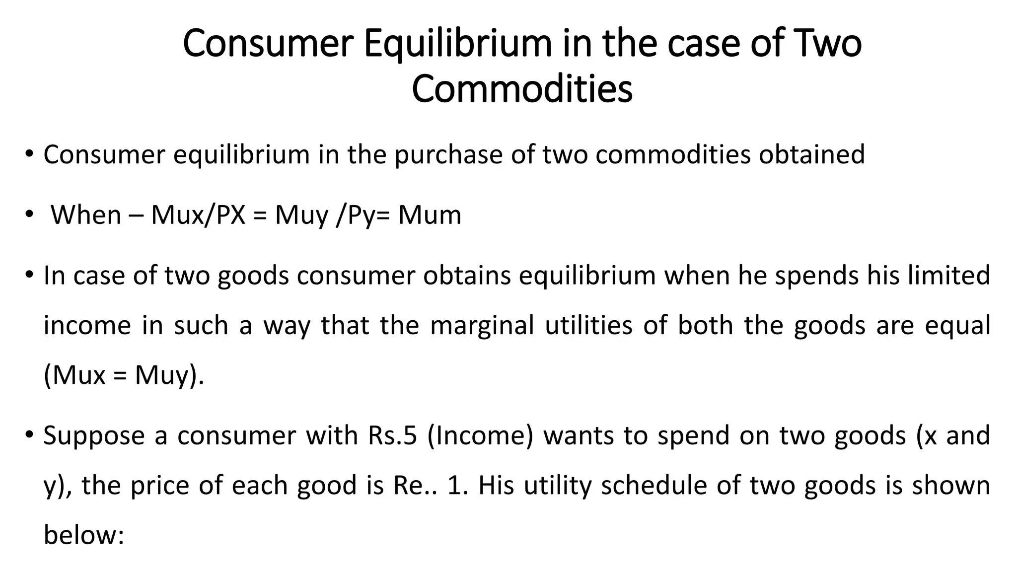 Consumer Equilibrium in the case of Two
Commodities
• Consumer equilibrium in the purchase of two commodities obtained
• When – Mux/PX = Muy /Py= Mum
• In case of two goods consumer obtains equilibrium when he spends his limited
income in such a way that the marginal utilities of both the goods are equal
(Mux = Muy).
• Suppose a consumer with Rs.5 (Income) wants to spend on two goods (x and
y), the price of each good is Re.. 1. His utility schedule of two goods is shown
below:
 