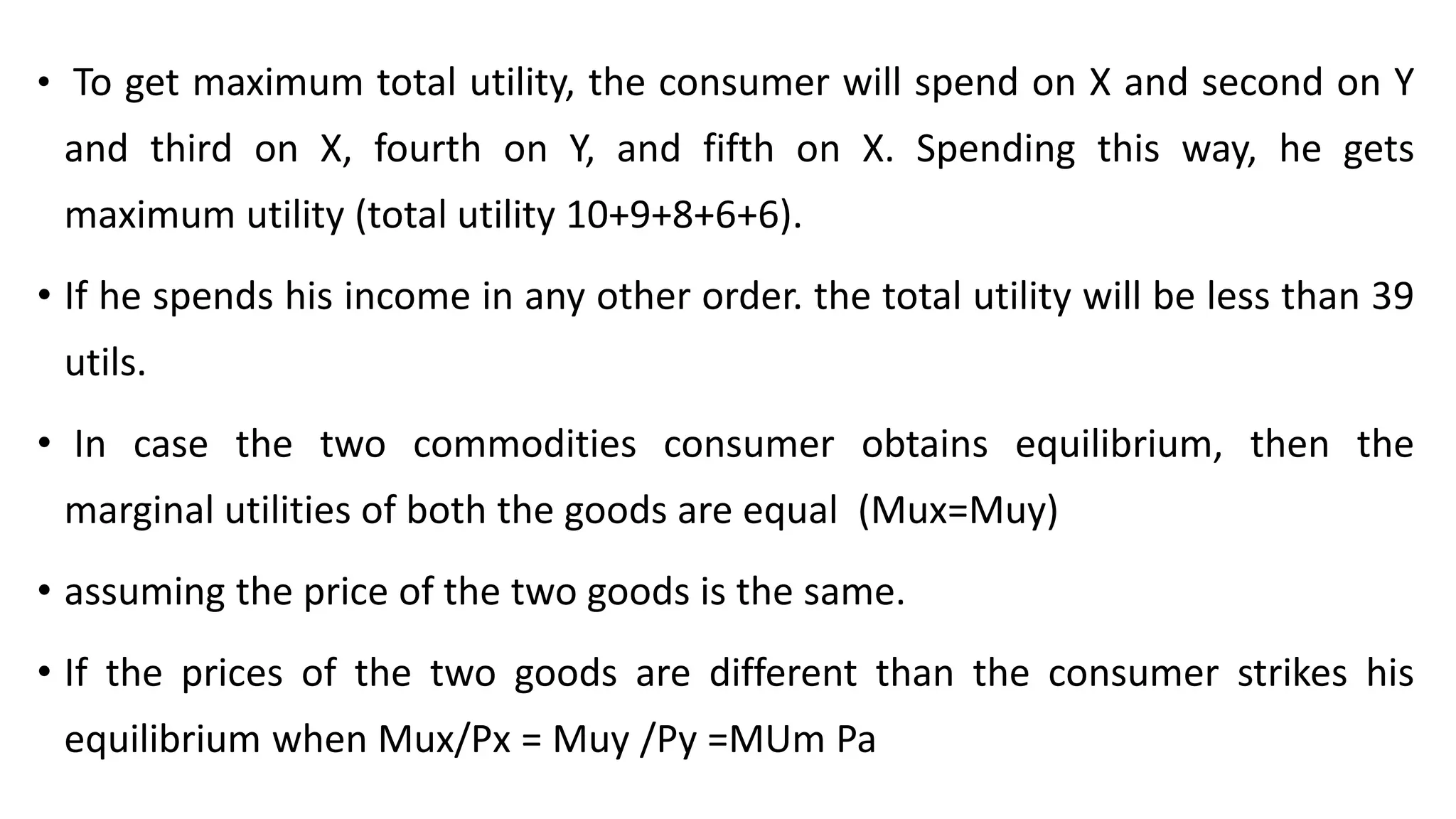 • To get maximum total utility, the consumer will spend on X and second on Y
and third on X, fourth on Y, and fifth on X. Spending this way, he gets
maximum utility (total utility 10+9+8+6+6).
• If he spends his income in any other order. the total utility will be less than 39
utils.
• In case the two commodities consumer obtains equilibrium, then the
marginal utilities of both the goods are equal (Mux=Muy)
• assuming the price of the two goods is the same.
• If the prices of the two goods are different than the consumer strikes his
equilibrium when Mux/Px = Muy /Py =MUm Pa
 