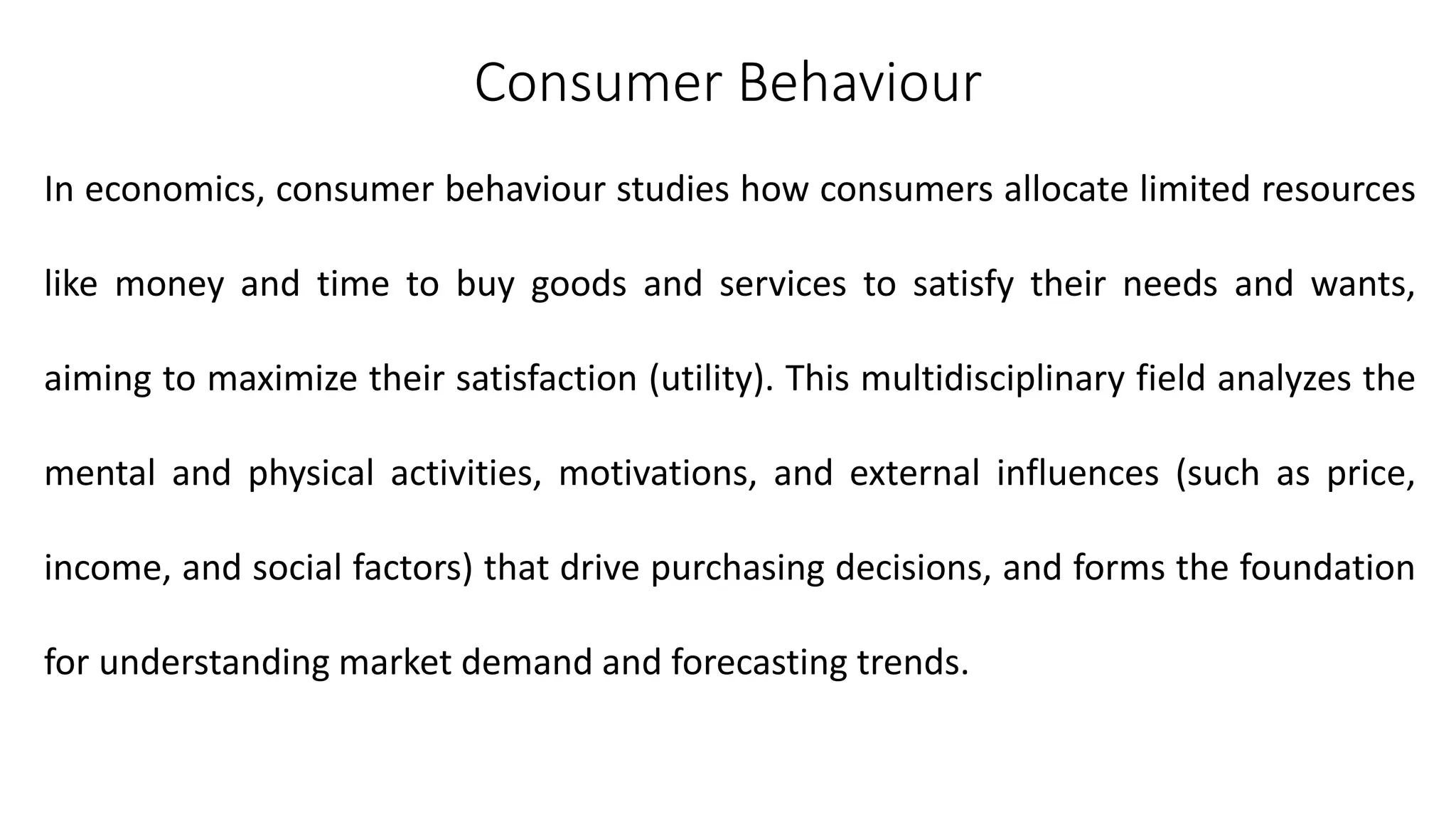 Consumer Behaviour
In economics, consumer behaviour studies how consumers allocate limited resources
like money and time to buy goods and services to satisfy their needs and wants,
aiming to maximize their satisfaction (utility). This multidisciplinary field analyzes the
mental and physical activities, motivations, and external influences (such as price,
income, and social factors) that drive purchasing decisions, and forms the foundation
for understanding market demand and forecasting trends.
 
