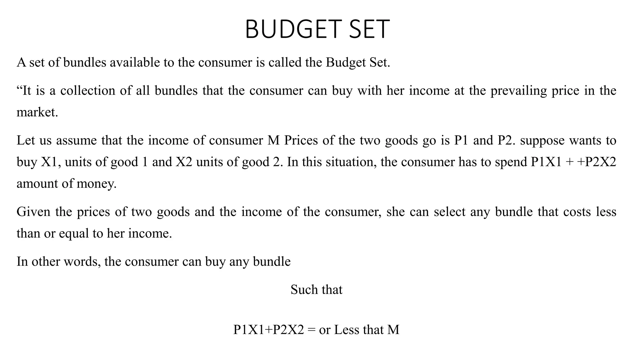 BUDGET SET
A set of bundles available to the consumer is called the Budget Set.
“It is a collection of all bundles that the consumer can buy with her income at the prevailing price in the
market.
Let us assume that the income of consumer M Prices of the two goods go is P1 and P2. suppose wants to
buy X1, units of good 1 and X2 units of good 2. In this situation, the consumer has to spend P1X1 + +P2X2
amount of money.
Given the prices of two goods and the income of the consumer, she can select any bundle that costs less
than or equal to her income.
In other words, the consumer can buy any bundle
Such that
P1X1+P2X2 = or Less that M
 