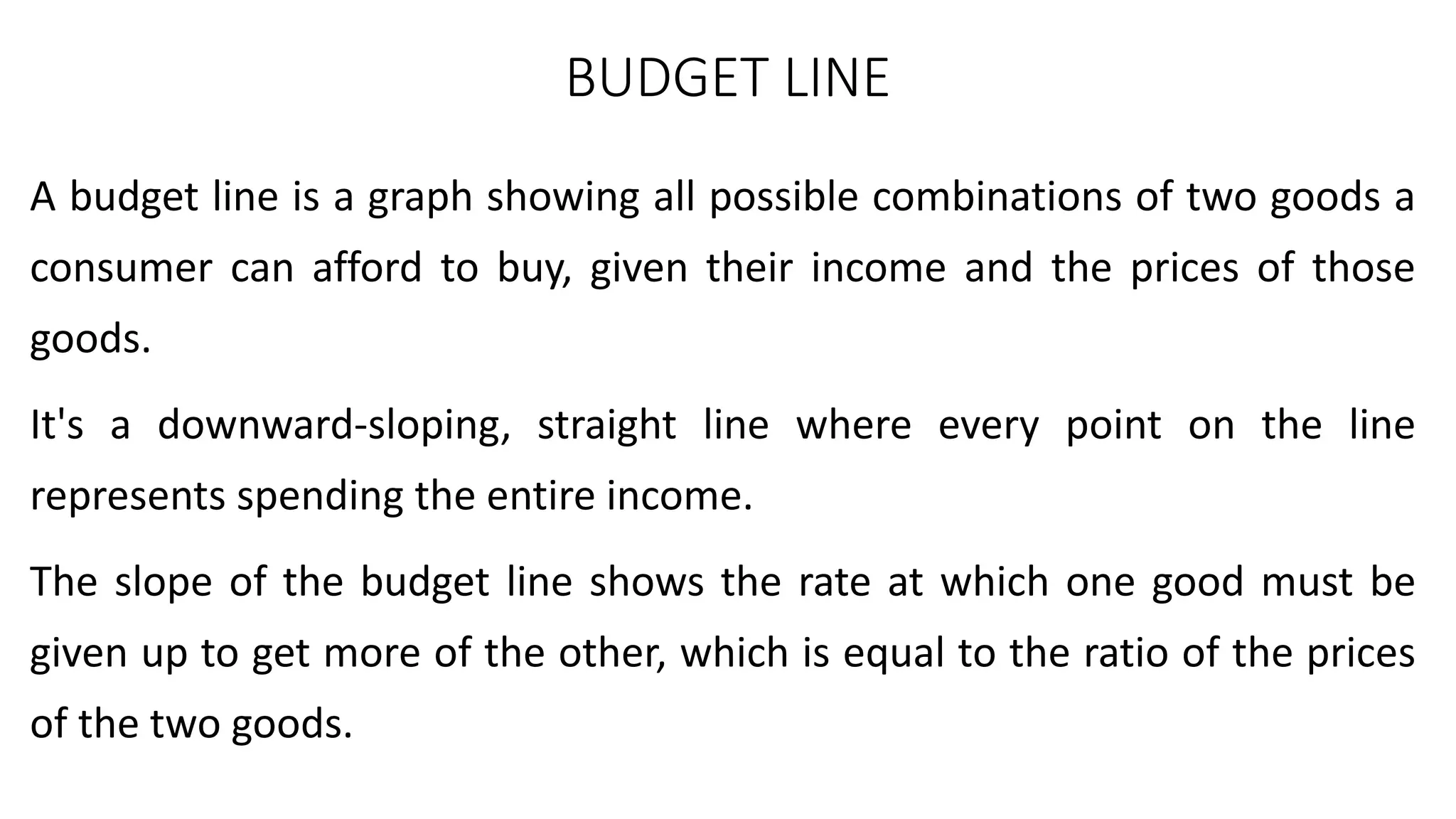 BUDGET LINE
A budget line is a graph showing all possible combinations of two goods a
consumer can afford to buy, given their income and the prices of those
goods.
It's a downward-sloping, straight line where every point on the line
represents spending the entire income.
The slope of the budget line shows the rate at which one good must be
given up to get more of the other, which is equal to the ratio of the prices
of the two goods.
 