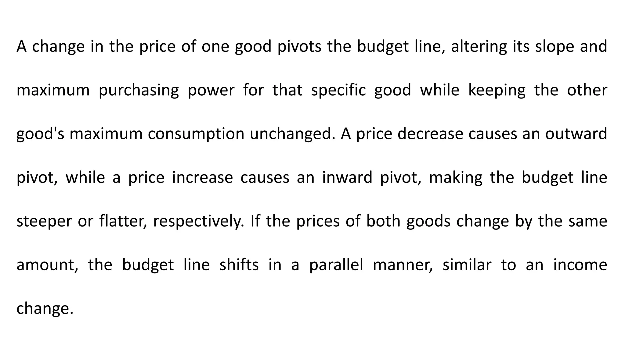 A change in the price of one good pivots the budget line, altering its slope and
maximum purchasing power for that specific good while keeping the other
good's maximum consumption unchanged. A price decrease causes an outward
pivot, while a price increase causes an inward pivot, making the budget line
steeper or flatter, respectively. If the prices of both goods change by the same
amount, the budget line shifts in a parallel manner, similar to an income
change.
 