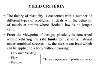 • The theory of plasticity is concerned with a number of
different types of problems. It deals with the behavior
of metals at strains where Hooke’s law is no longer
valid.
• From the viewpoint of design, plasticity is concerned
with predicting the safe limits for use of a material
under combined stresses. i.e., the maximum load which
can be applied to a body without causing:
– Excessive Yielding
– Flow
– Fracture
YIELD CRITERIA
Three components of plasticity theory
 