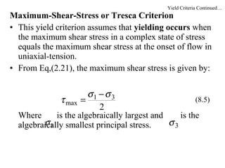 Maximum-Shear-Stress or Tresca Criterion
• This yield criterion assumes that yielding occurs when
the maximum shear stress in a complex state of stress
equals the maximum shear stress at the onset of flow in
uniaxial-tension.
• From Eq,(2.21), the maximum shear stress is given by:
Where is the algebraically largest and is the
algebraically smallest principal stress.
2
31
max
σσ
τ
−
= (8.5)
1σ 3σ
Yield Criteria Continued…
 