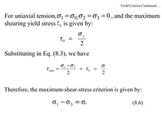 For uniaxial tension, , and the maximum
shearing yield stress is given by:
Substituting in Eq. (8.3), we have
Therefore, the maximum-shear-stress criterion is given by:
032,01 === σσσσ
0τ
2
0
yσ
τ =
22
0
31
max
yσ
τ
σσ
τ ==
−
=
yσσσ 31 =− (8.6)
Yield Criteria Continued…
 