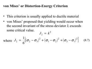 von Mises’ or Distortion-Energy Criterion
• This criterion is usually applied to ductile material
• von Mises’ proposed that yielding would occur when
the second invariant of the stress deviator J2 exceeds
some critical value.
where
2
2 kJ =
( ) ( ) ( )[ ]2
13
2
21
2
322
6
1
σσσσσσ −+−+−=J (8.7)
 