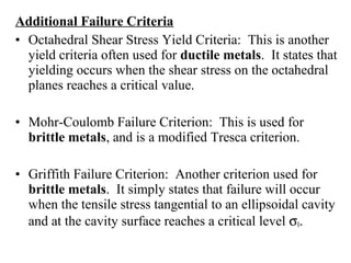 Additional Failure Criteria
• Octahedral Shear Stress Yield Criteria: This is another
yield criteria often used for ductile metals. It states that
yielding occurs when the shear stress on the octahedral
planes reaches a critical value.
• Mohr-Coulomb Failure Criterion: This is used for
brittle metals, and is a modified Tresca criterion.
• Griffith Failure Criterion: Another criterion used for
brittle metals. It simply states that failure will occur
when the tensile stress tangential to an ellipsoidal cavity
and at the cavity surface reaches a critical level σ0.
 