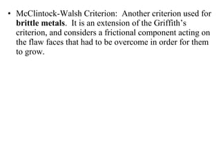 • McClintock-Walsh Criterion: Another criterion used for
brittle metals. It is an extension of the Griffith’s
criterion, and considers a frictional component acting on
the flaw faces that had to be overcome in order for them
to grow.
 