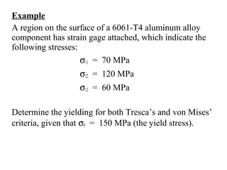 Example
A region on the surface of a 6061-T4 aluminum alloy
component has strain gage attached, which indicate the
following stresses:
σ11 = 70 MPa
σ22 = 120 MPa
σ12 = 60 MPa
Determine the yielding for both Tresca’s and von Mises’
criteria, given that σ0 = 150 MPa (the yield stress).
 