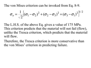 The von Mises criterion can be invoked from Eq. 8-9.
The L.H.S. of the above Eq. gives a value of 175 MPa.
This criterion predicts that the material will not fail (flow),
unlike the Tresca criterion, which predicts that the material
will flow.
Therefore, the Tresca criterion is more conservative than
the von Mises’ criterion in predicting failure.
[ ] 2/12
13
2
32
2
21 )()()(
2
1
σσσσσσσ −+−+−=o
 