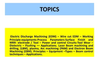 TOPICS
Electric Discharge Machining (EDM) – Wire cut EDM – Working
Principle-equipments-Process Parameters-Surface Finish and
MRR- electrode / Tool – Power and control Circuits-Tool Wear –
Dielectric – Flushing –– Applications. Laser Beam machining and
drilling, (LBM), plasma, Arc machining (PAM) and Electron Beam
Machining (EBM). Principles – Equipment –Types – Beam control
techniques – Applications.
 