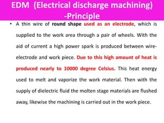 EDM (Electrical discharge machining)
-Principle
• A thin wire of round shape used as an electrode, which is
supplied to the work area through a pair of wheels. With the
aid of current a high power spark is produced between wire-
electrode and work piece. Due to this high amount of heat is
produced nearly to 10000 degree Celsius. This heat energy
used to melt and vaporize the work material. Then with the
supply of dielectric fluid the molten stage materials are flushed
away, likewise the machining is carried out in the work piece.
 
