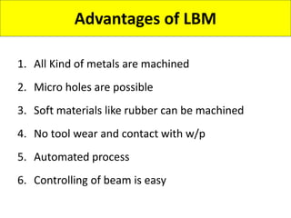 Advantages of LBM
1. All Kind of metals are machined
2. Micro holes are possible
3. Soft materials like rubber can be machined
4. No tool wear and contact with w/p
5. Automated process
6. Controlling of beam is easy
 