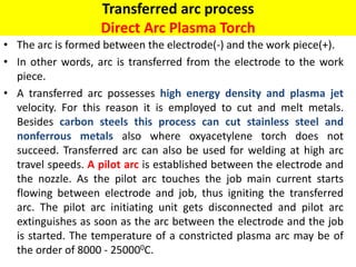Transferred arc process
Direct Arc Plasma Torch
• The arc is formed between the electrode(-) and the work piece(+).
• In other words, arc is transferred from the electrode to the work
piece.
• A transferred arc possesses high energy density and plasma jet
velocity. For this reason it is employed to cut and melt metals.
Besides carbon steels this process can cut stainless steel and
nonferrous metals also where oxyacetylene torch does not
succeed. Transferred arc can also be used for welding at high arc
travel speeds. A pilot arc is established between the electrode and
the nozzle. As the pilot arc touches the job main current starts
flowing between electrode and job, thus igniting the transferred
arc. The pilot arc initiating unit gets disconnected and pilot arc
extinguishes as soon as the arc between the electrode and the job
is started. The temperature of a constricted plasma arc may be of
the order of 8000 - 250000C.
 