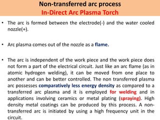 Non-transferred arc process
In-Direct Arc Plasma Torch
• The arc is formed between the electrode(-) and the water cooled
nozzle(+).
• Arc plasma comes out of the nozzle as a flame.
• The arc is independent of the work piece and the work piece does
not form a part of the electrical circuit. Just like an arc flame (as in
atomic hydrogen welding), it can be moved from one place to
another and can be better controlled. The non transferred plasma
arc possesses comparatively less energy density as compared to a
transferred arc plasma and it is employed for welding and in
applications involving ceramics or metal plating (spraying). High
density metal coatings can be produced by this process. A non-
transferred arc is initiated by using a high frequency unit in the
circuit.
 