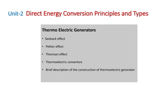Unit-2 Direct Energy Conversion Principles and Types
Thermo Electric Generators
• Seeback effect
• Peltier effect
• Thomson effect
• Thermoelectric convertors
• Brief description of the construction of thermoelectric generator
 