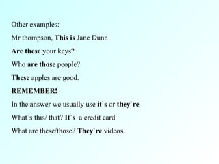 Other examples: Mr thompson,  This is  Jane Dunn Are these  your keys? Who  are those  people? These  apples are good. REMEMBER! In the answer we usually use  it`s  or  they`re What`s this/ that?  It`s  a credit card What are these/those?  They`re  videos. 