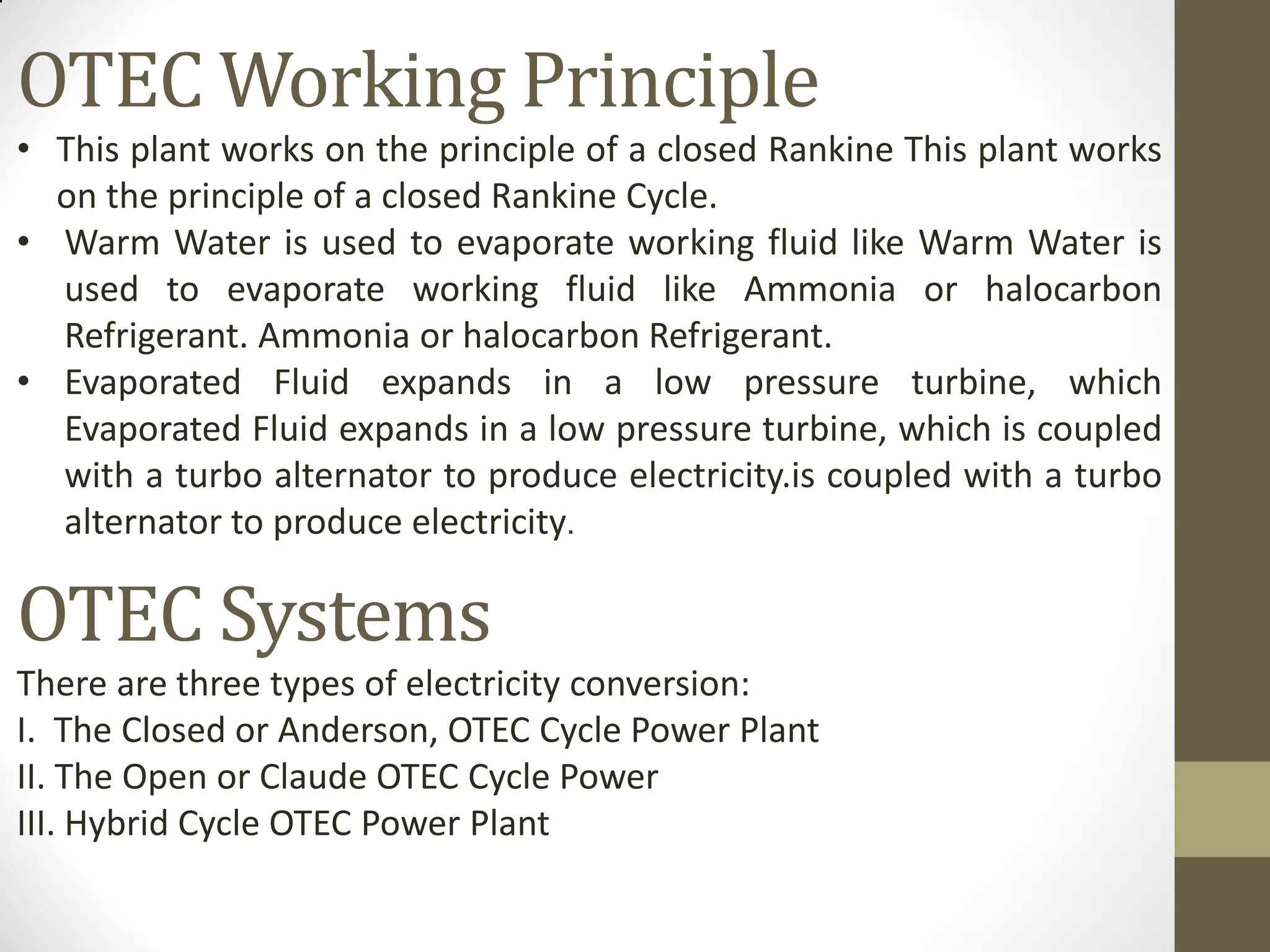 OTEC Working Principle
• This plant works on the principle of a closed Rankine This plant works
on the principle of a closed Rankine Cycle.
• Warm Water is used to evaporate working fluid like Warm Water is
used to evaporate working fluid like Ammonia or halocarbon
Refrigerant. Ammonia or halocarbon Refrigerant.
• Evaporated Fluid expands in a low pressure turbine, which
Evaporated Fluid expands in a low pressure turbine, which is coupled
with a turbo alternator to produce electricity.is coupled with a turbo
alternator to produce electricity.
OTEC Systems
There are three types of electricity conversion:
I. The Closed or Anderson, OTEC Cycle Power Plant
II. The Open or Claude OTEC Cycle Power
III. Hybrid Cycle OTEC Power Plant
 