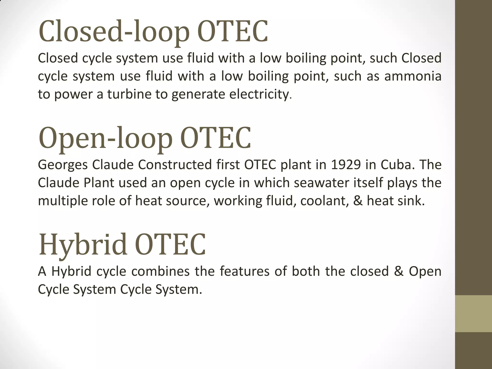 Closed-loop OTEC
Closed cycle system use fluid with a low boiling point, such Closed
cycle system use fluid with a low boiling point, such as ammonia
to power a turbine to generate electricity.
Open-loop OTEC
Georges Claude Constructed first OTEC plant in 1929 in Cuba. The
Claude Plant used an open cycle in which seawater itself plays the
multiple role of heat source, working fluid, coolant, & heat sink.
Hybrid OTEC
A Hybrid cycle combines the features of both the closed & Open
Cycle System Cycle System.
 