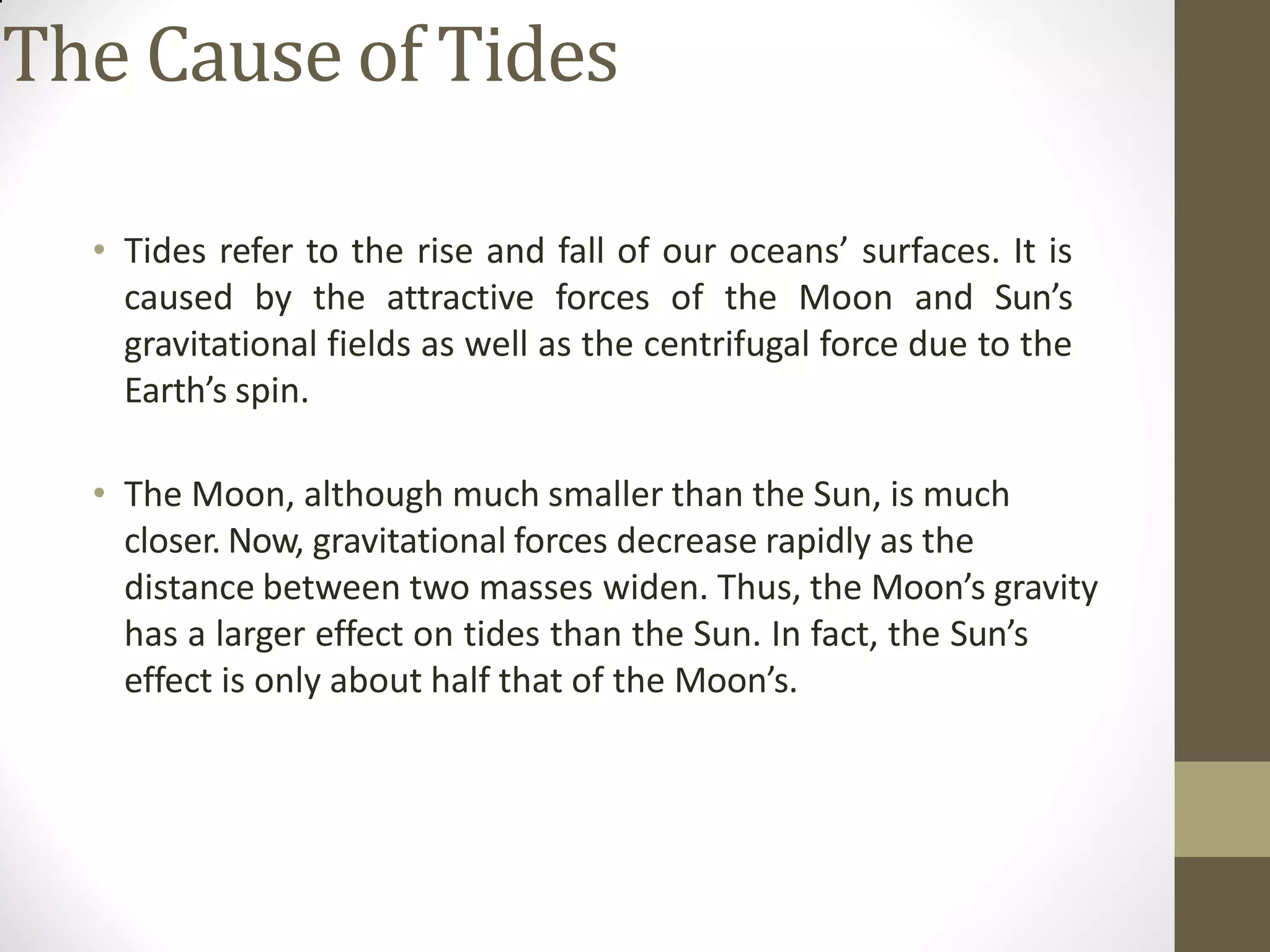 The Cause of Tides
• Tides refer to the rise and fall of our oceans’ surfaces. It is
caused by the attractive forces of the Moon and Sun’s
gravitational fields as well as the centrifugal force due to the
Earth’s spin.
• The Moon, although much smaller than the Sun, is much
closer. Now, gravitational forces decrease rapidly as the
distance between two masses widen. Thus, the Moon’s gravity
has a larger effect on tides than the Sun. In fact, the Sun’s
effect is only about half that of the Moon’s.
 