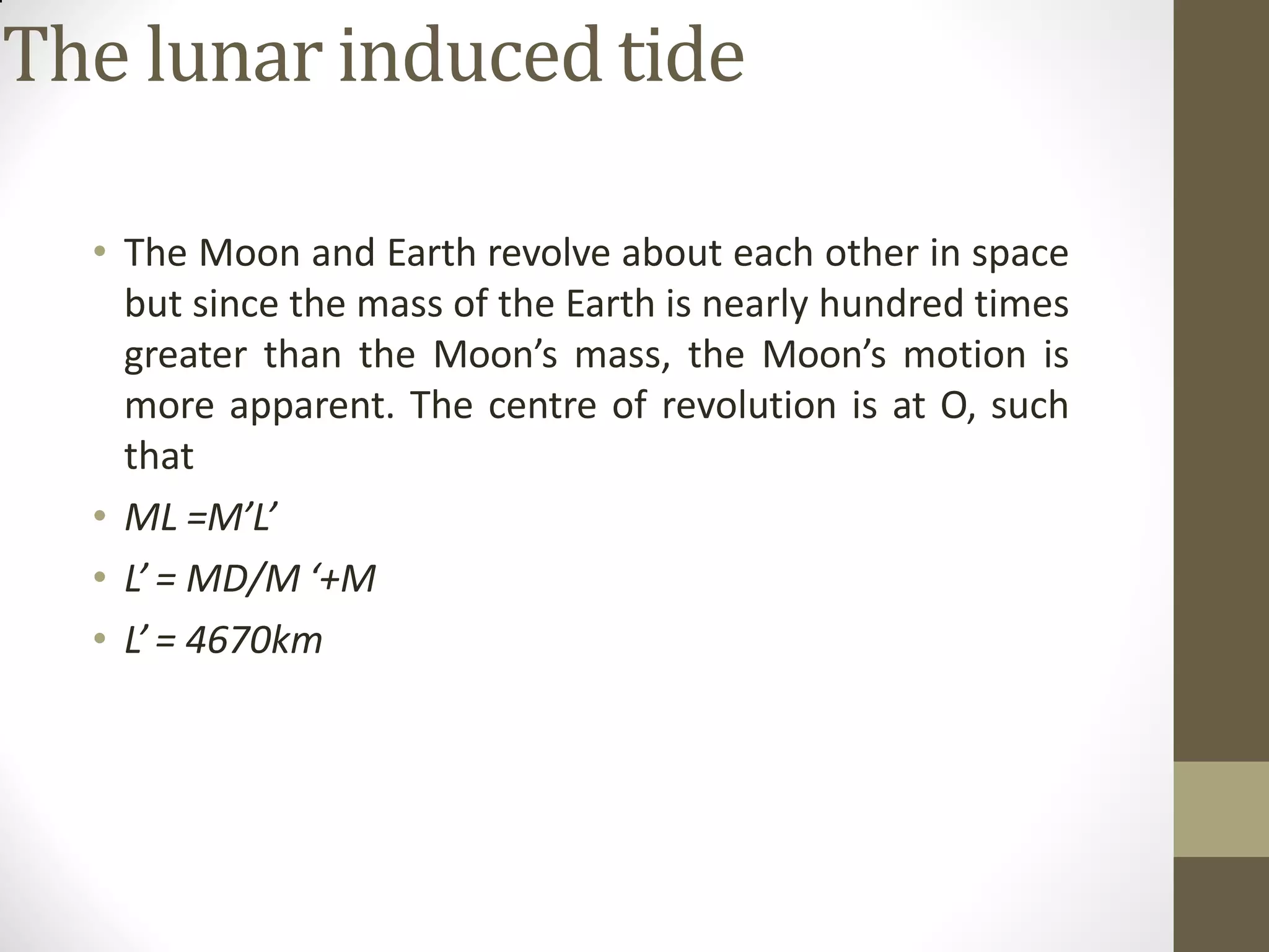 The lunar induced tide
• The Moon and Earth revolve about each other in space
but since the mass of the Earth is nearly hundred times
greater than the Moon’s mass, the Moon’s motion is
more apparent. The centre of revolution is at O, such
that
• ML =M’L’
• L’ = MD/M ‘+M
• L’ = 4670km
 