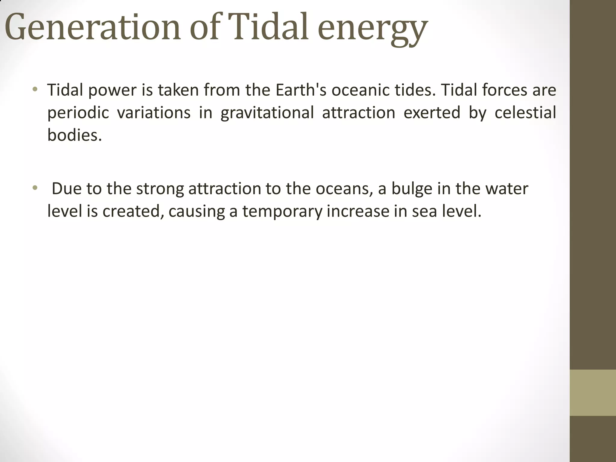 Generation of Tidal energy
• Tidal power is taken from the Earth's oceanic tides. Tidal forces are
periodic variations in gravitational attraction exerted by celestial
bodies.
• Due to the strong attraction to the oceans, a bulge in the water
level is created, causing a temporary increase in sea level.
 