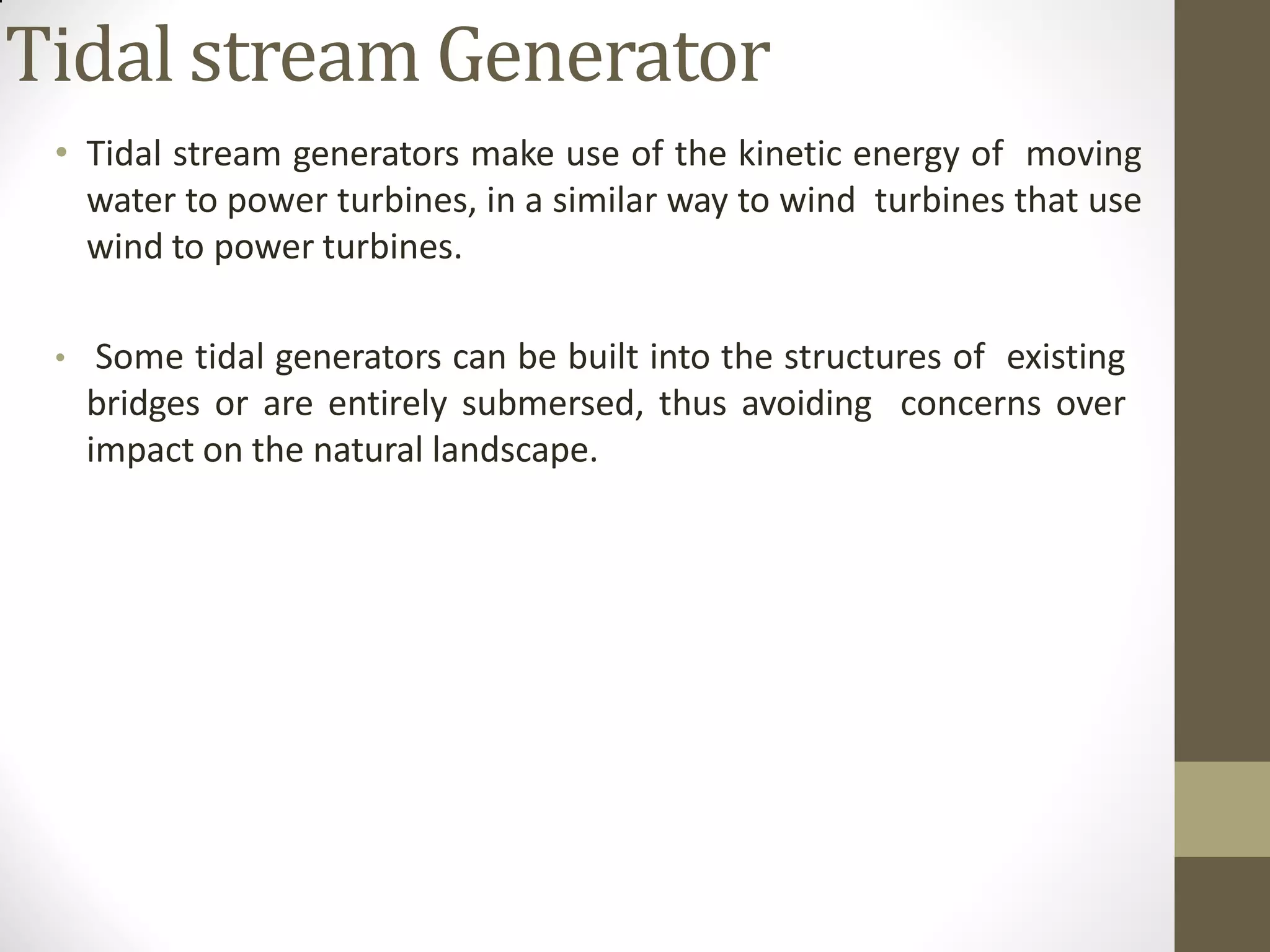 Tidal stream Generator
• Tidal stream generators make use of the kinetic energy of moving
water to power turbines, in a similar way to wind turbines that use
wind to power turbines.
• Some tidal generators can be built into the structures of existing
bridges or are entirely submersed, thus avoiding concerns over
impact on the natural landscape.
 