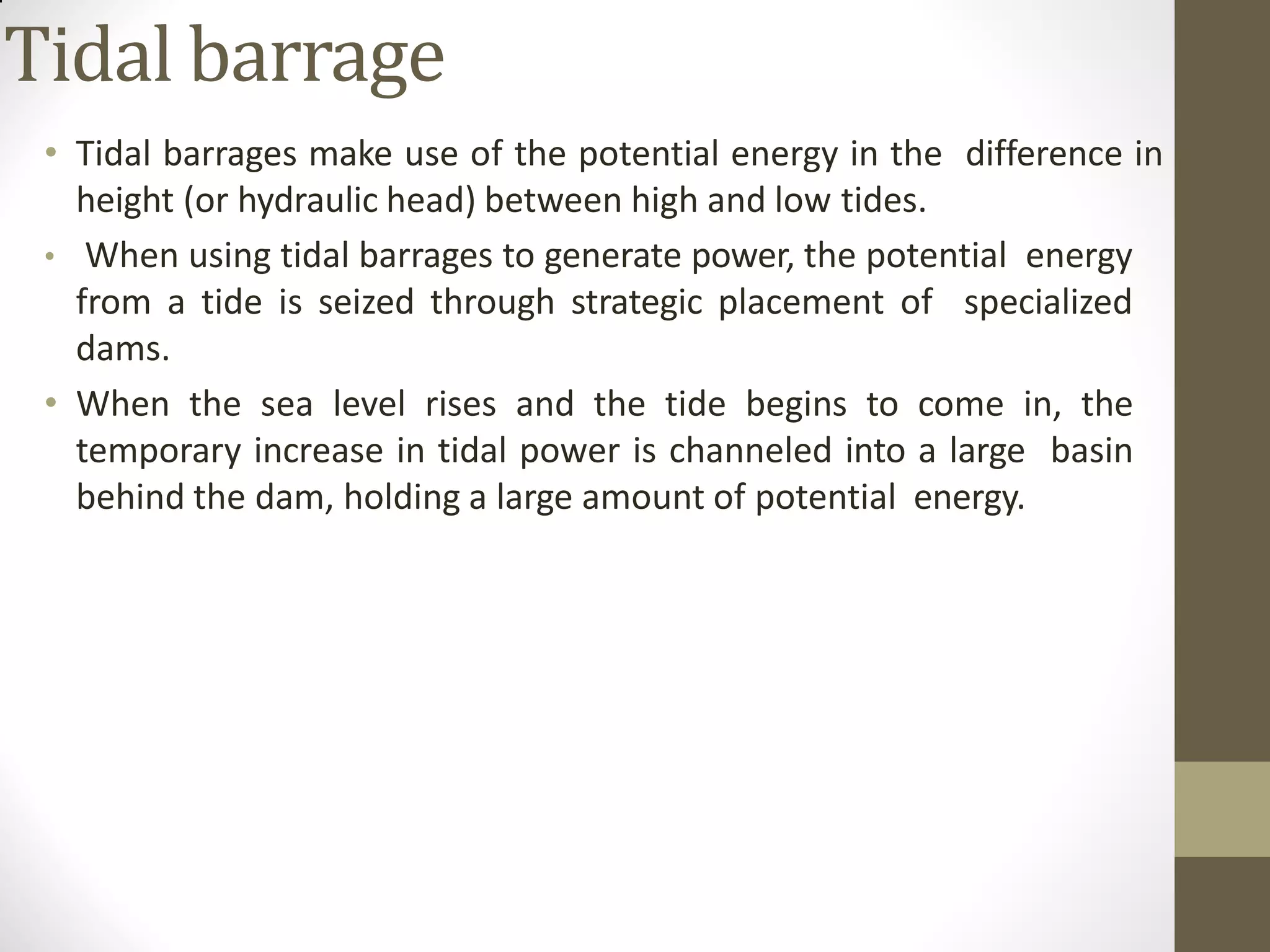 Tidal barrage
• Tidal barrages make use of the potential energy in the difference in
height (or hydraulic head) between high and low tides.
• When using tidal barrages to generate power, the potential energy
from a tide is seized through strategic placement of specialized
dams.
• When the sea level rises and the tide begins to come in, the
temporary increase in tidal power is channeled into a large basin
behind the dam, holding a large amount of potential energy.
 