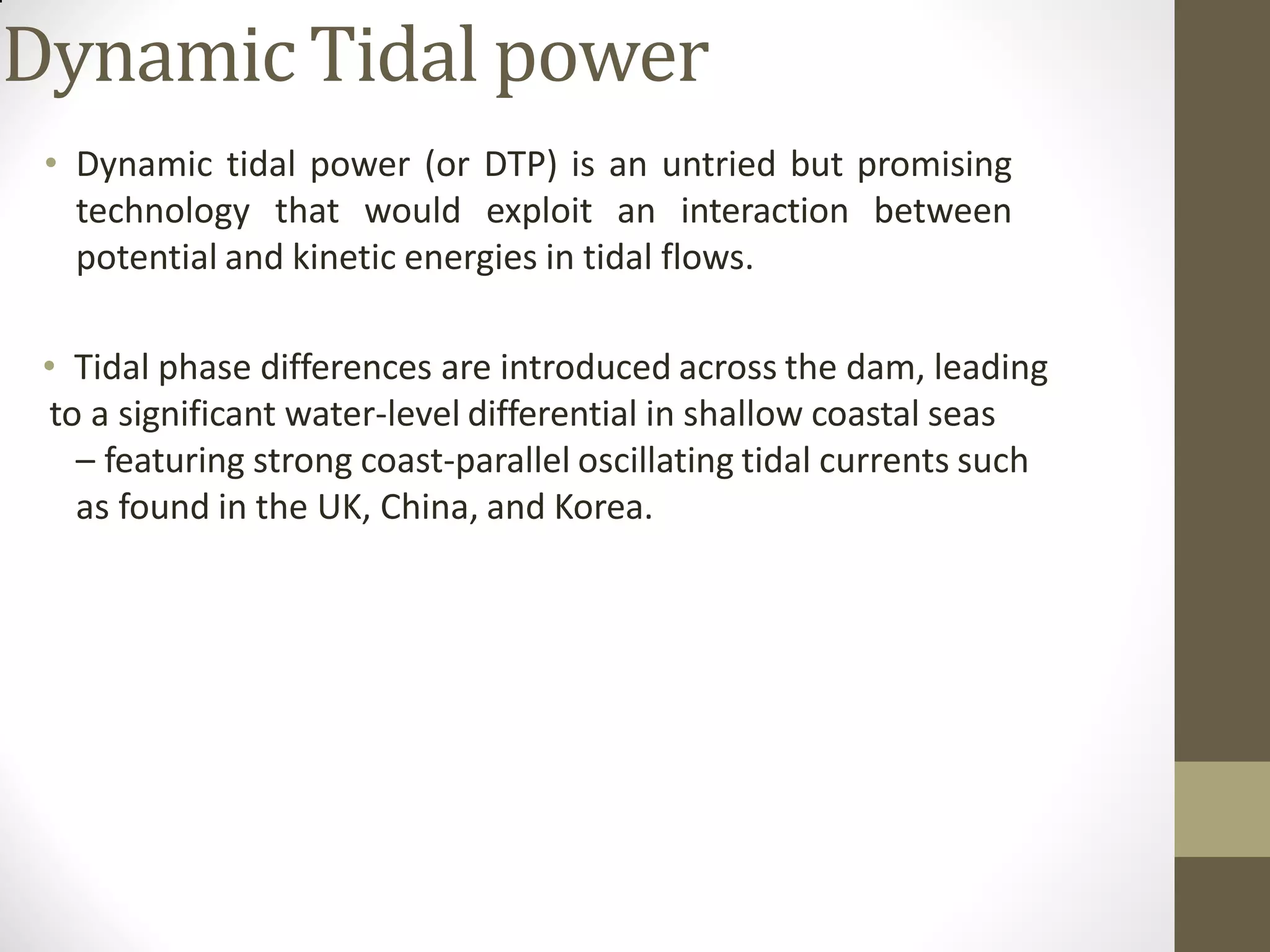 Dynamic Tidal power
• Dynamic tidal power (or DTP) is an untried but promising
technology that would exploit an interaction between
potential and kinetic energies in tidal flows.
• Tidal phase differences are introduced across the dam, leading
to a significant water-level differential in shallow coastal seas
– featuring strong coast-parallel oscillating tidal currents such
as found in the UK, China, and Korea.
 