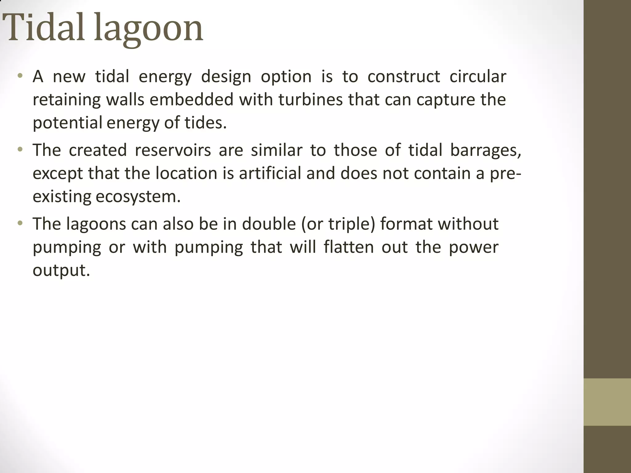 Tidal lagoon
• A new tidal energy design option is to construct circular
retaining walls embedded with turbines that can capture the
potential energy of tides.
• The created reservoirs are similar to those of tidal barrages,
except that the location is artificial and does not contain a pre-
existing ecosystem.
• The lagoons can also be in double (or triple) format without
pumping or with pumping that will flatten out the power
output.
 