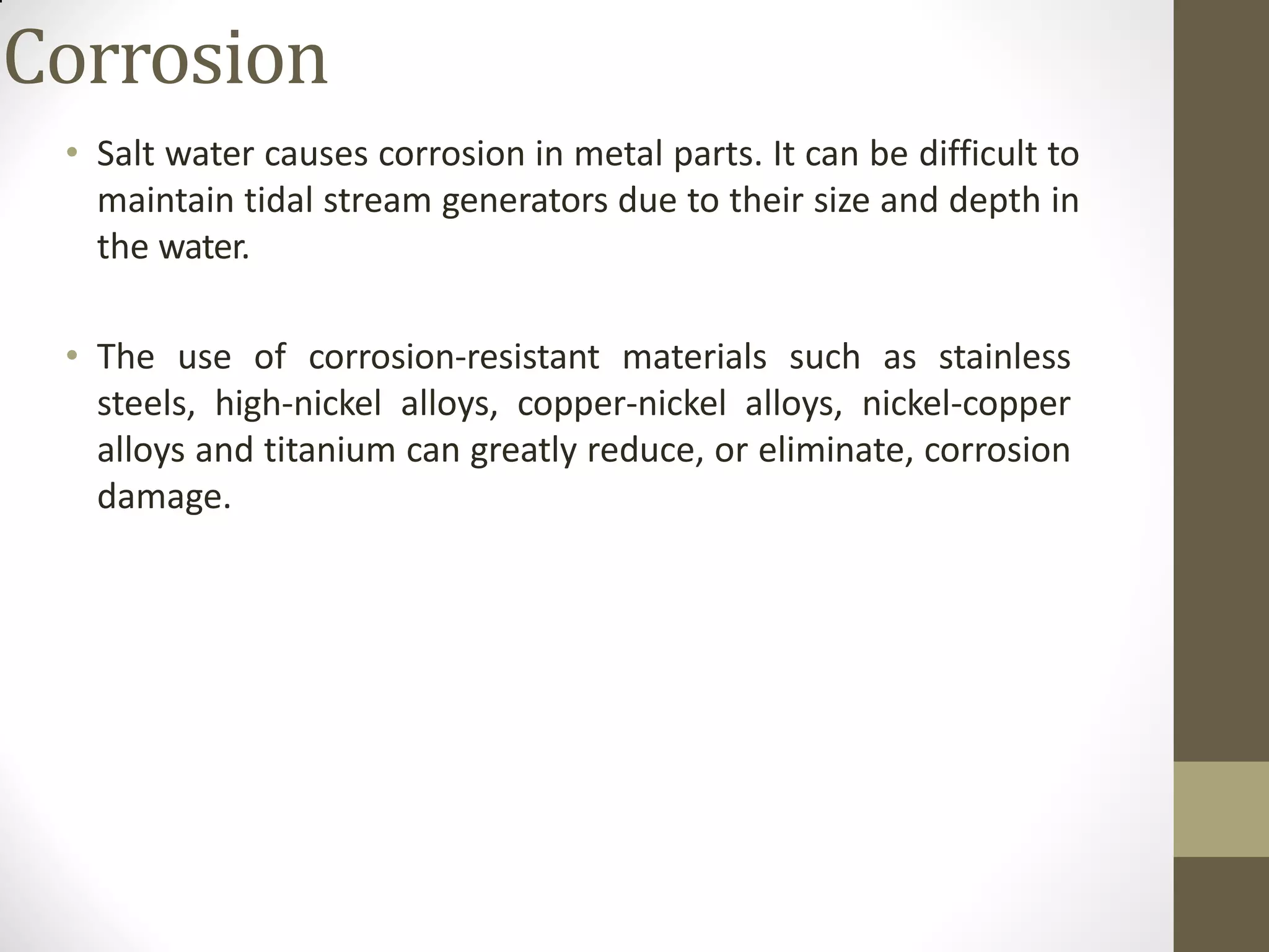 Corrosion
• Salt water causes corrosion in metal parts. It can be difficult to
maintain tidal stream generators due to their size and depth in
the water.
• The use of corrosion-resistant materials such as stainless
steels, high-nickel alloys, copper-nickel alloys, nickel-copper
alloys and titanium can greatly reduce, or eliminate, corrosion
damage.
 