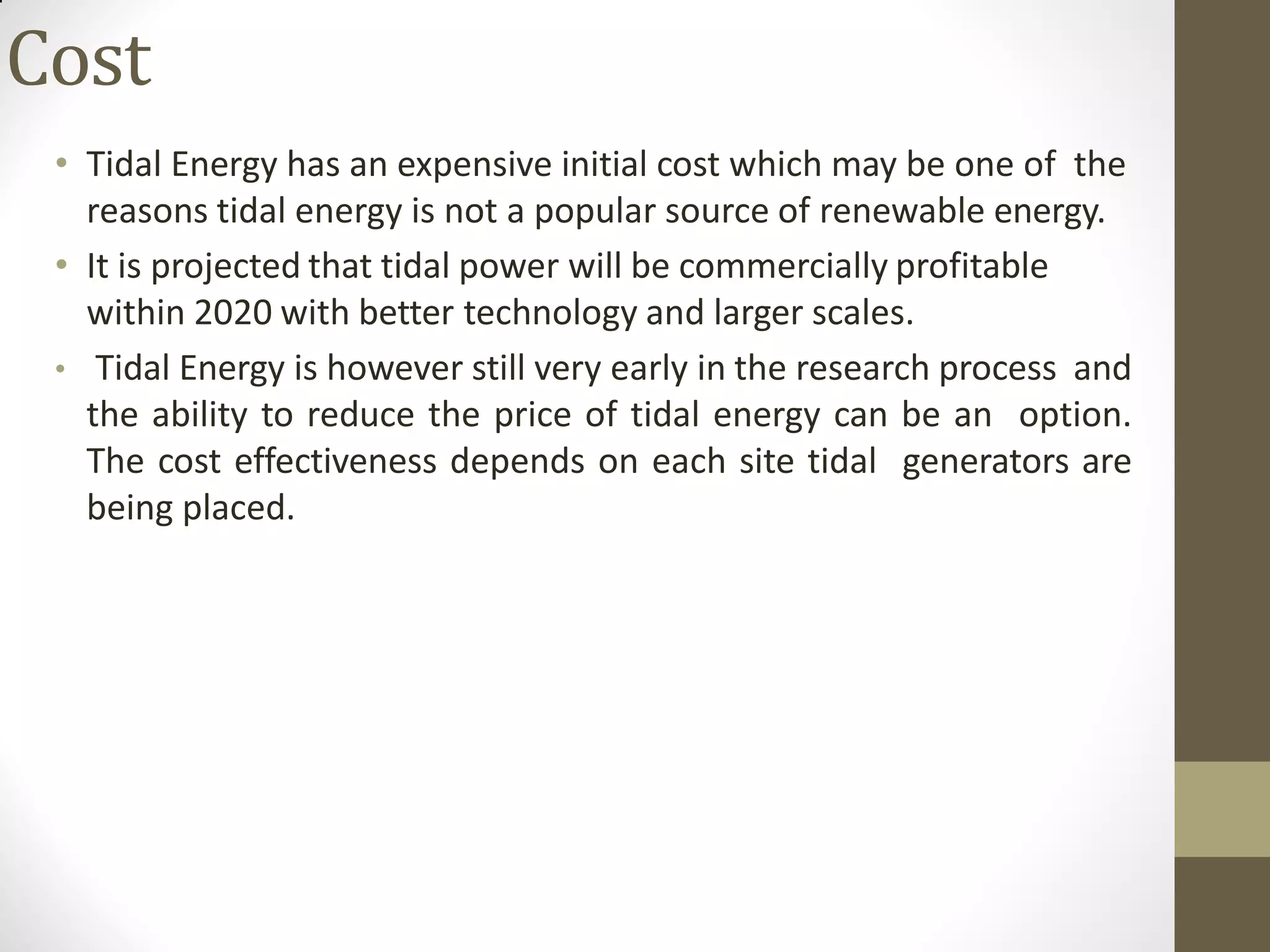 Cost
• Tidal Energy has an expensive initial cost which may be one of the
reasons tidal energy is not a popular source of renewable energy.
• It is projected that tidal power will be commercially profitable
within 2020 with better technology and larger scales.
• Tidal Energy is however still very early in the research process and
the ability to reduce the price of tidal energy can be an option.
The cost effectiveness depends on each site tidal generators are
being placed.
 
