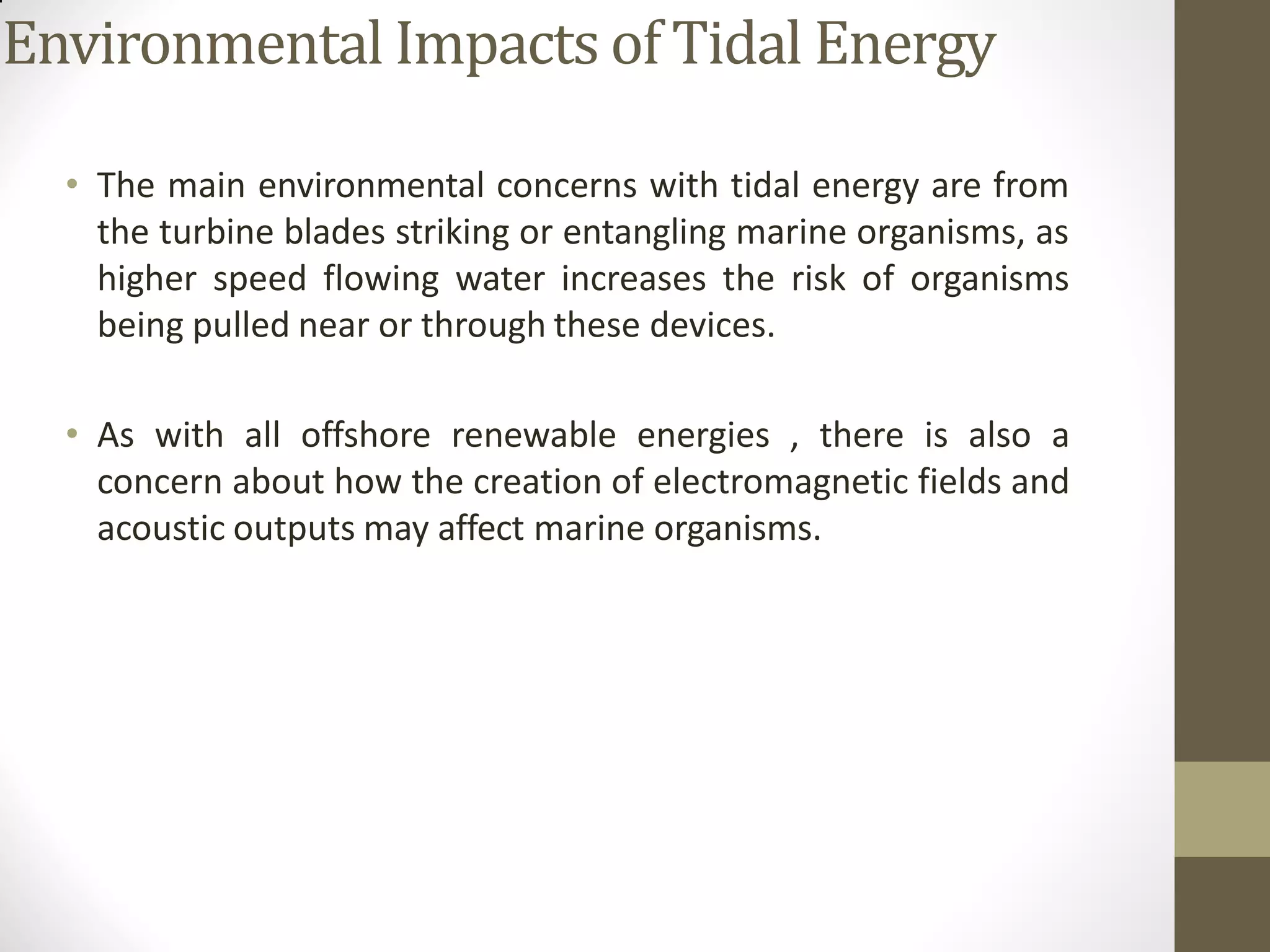 Environmental Impacts of Tidal Energy
• The main environmental concerns with tidal energy are from
the turbine blades striking or entangling marine organisms, as
higher speed flowing water increases the risk of organisms
being pulled near or through these devices.
• As with all offshore renewable energies , there is also a
concern about how the creation of electromagnetic fields and
acoustic outputs may affect marine organisms.
 