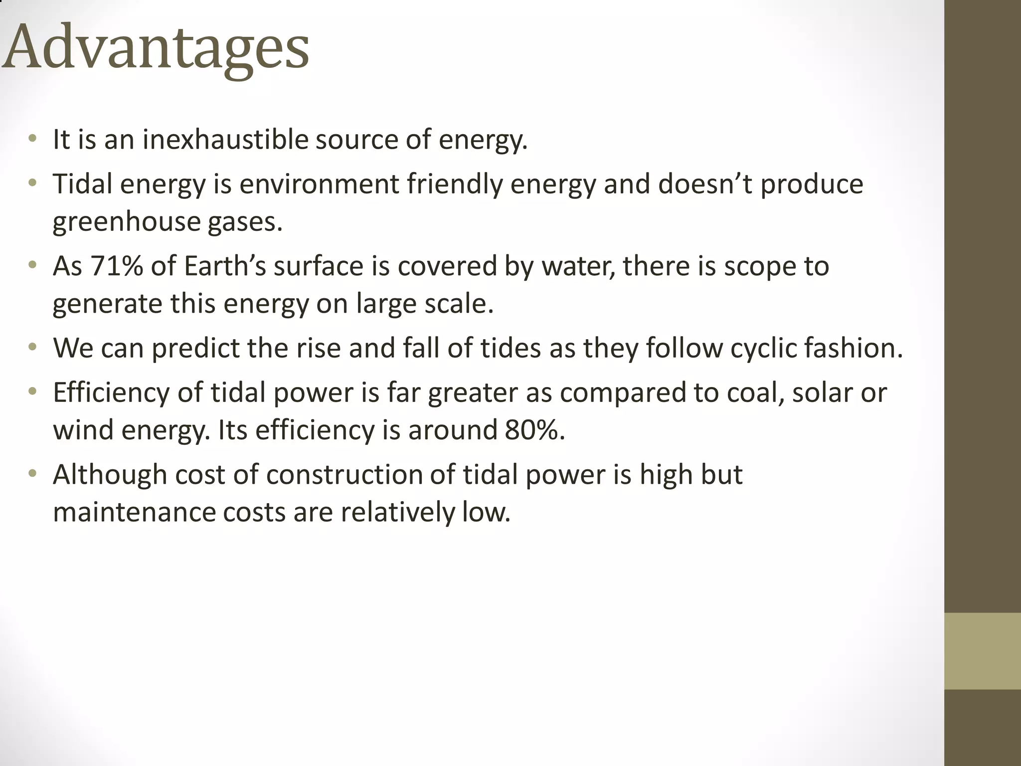Advantages
• It is an inexhaustible source of energy.
• Tidal energy is environment friendly energy and doesn’t produce
greenhouse gases.
• As 71% of Earth’s surface is covered by water, there is scope to
generate this energy on large scale.
• We can predict the rise and fall of tides as they follow cyclic fashion.
• Efficiency of tidal power is far greater as compared to coal, solar or
wind energy. Its efficiency is around 80%.
• Although cost of construction of tidal power is high but
maintenance costs are relatively low.
 