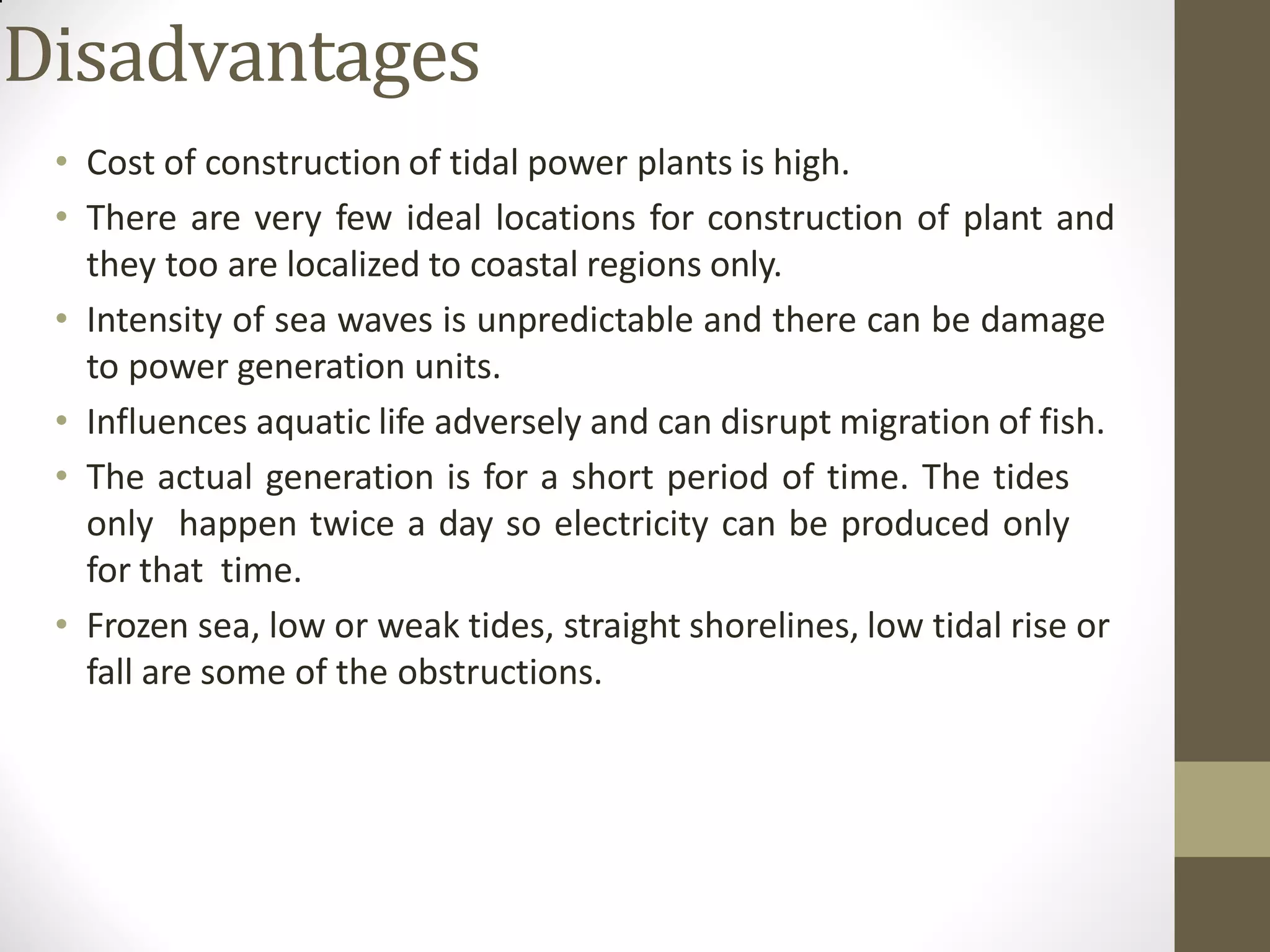 Disadvantages
• Cost of construction of tidal power plants is high.
• There are very few ideal locations for construction of plant and
they too are localized to coastal regions only.
• Intensity of sea waves is unpredictable and there can be damage
to power generation units.
• Influences aquatic life adversely and can disrupt migration of fish.
• The actual generation is for a short period of time. The tides
only happen twice a day so electricity can be produced only
for that time.
• Frozen sea, low or weak tides, straight shorelines, low tidal rise or
fall are some of the obstructions.
 