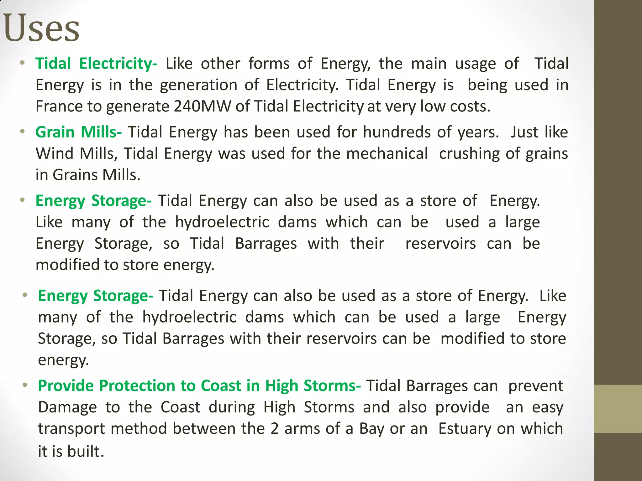 Uses
• Tidal Electricity- Like other forms of Energy, the main usage of Tidal
Energy is in the generation of Electricity. Tidal Energy is being used in
France to generate 240MW of Tidal Electricity at very low costs.
• Grain Mills- Tidal Energy has been used for hundreds of years. Just like
Wind Mills, Tidal Energy was used for the mechanical crushing of grains
in Grains Mills.
• Energy Storage- Tidal Energy can also be used as a store of Energy.
Like many of the hydroelectric dams which can be used a large
Energy Storage, so Tidal Barrages with their reservoirs can be
modified to store energy.
• Energy Storage- Tidal Energy can also be used as a store of Energy. Like
many of the hydroelectric dams which can be used a large Energy
Storage, so Tidal Barrages with their reservoirs can be modified to store
energy.
• Provide Protection to Coast in High Storms- Tidal Barrages can prevent
Damage to the Coast during High Storms and also provide an easy
transport method between the 2 arms of a Bay or an Estuary on which
it is built.
 