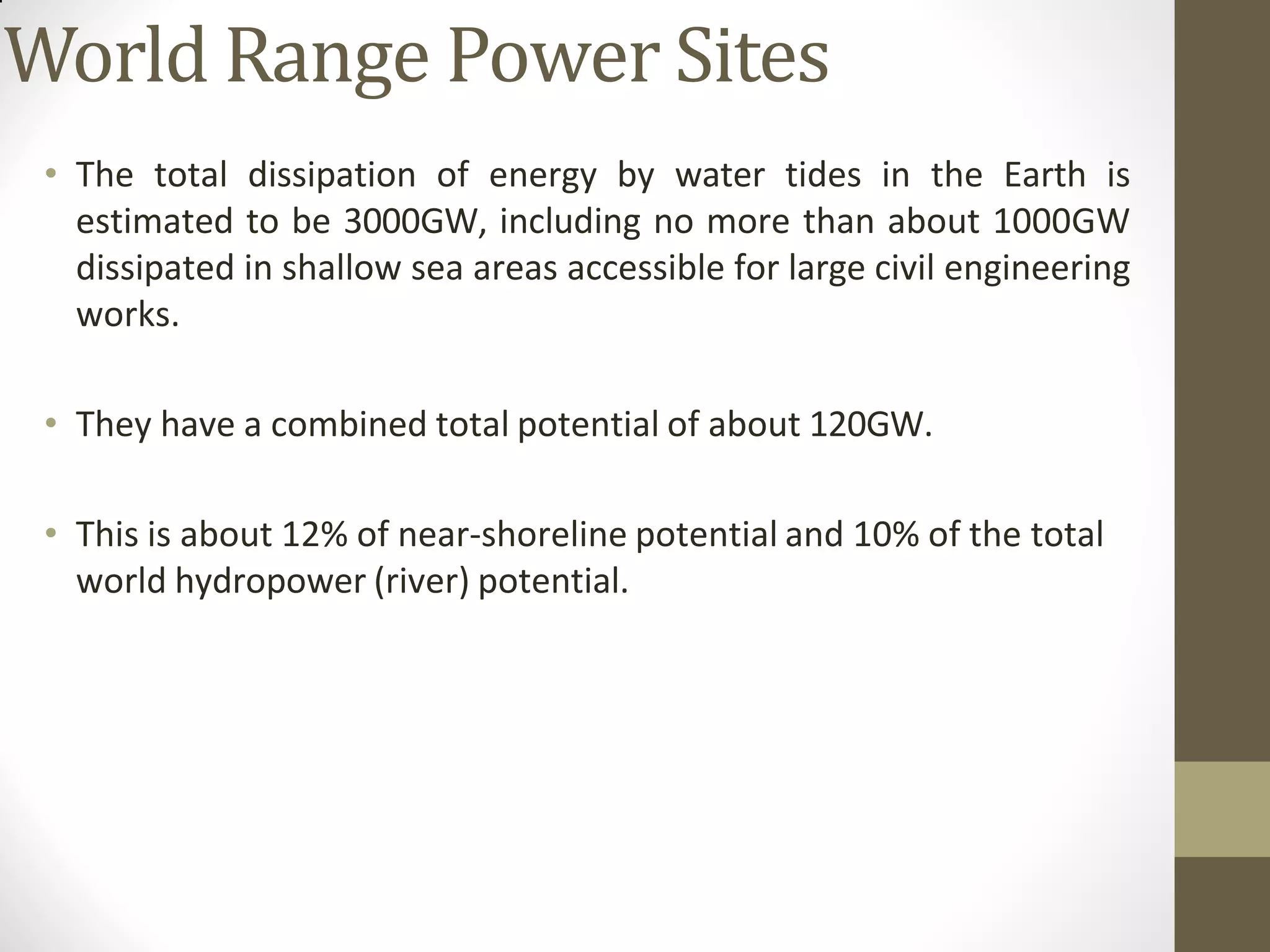 World Range Power Sites
• The total dissipation of energy by water tides in the Earth is
estimated to be 3000GW, including no more than about 1000GW
dissipated in shallow sea areas accessible for large civil engineering
works.
• They have a combined total potential of about 120GW.
• This is about 12% of near-shoreline potential and 10% of the total
world hydropower (river) potential.
 