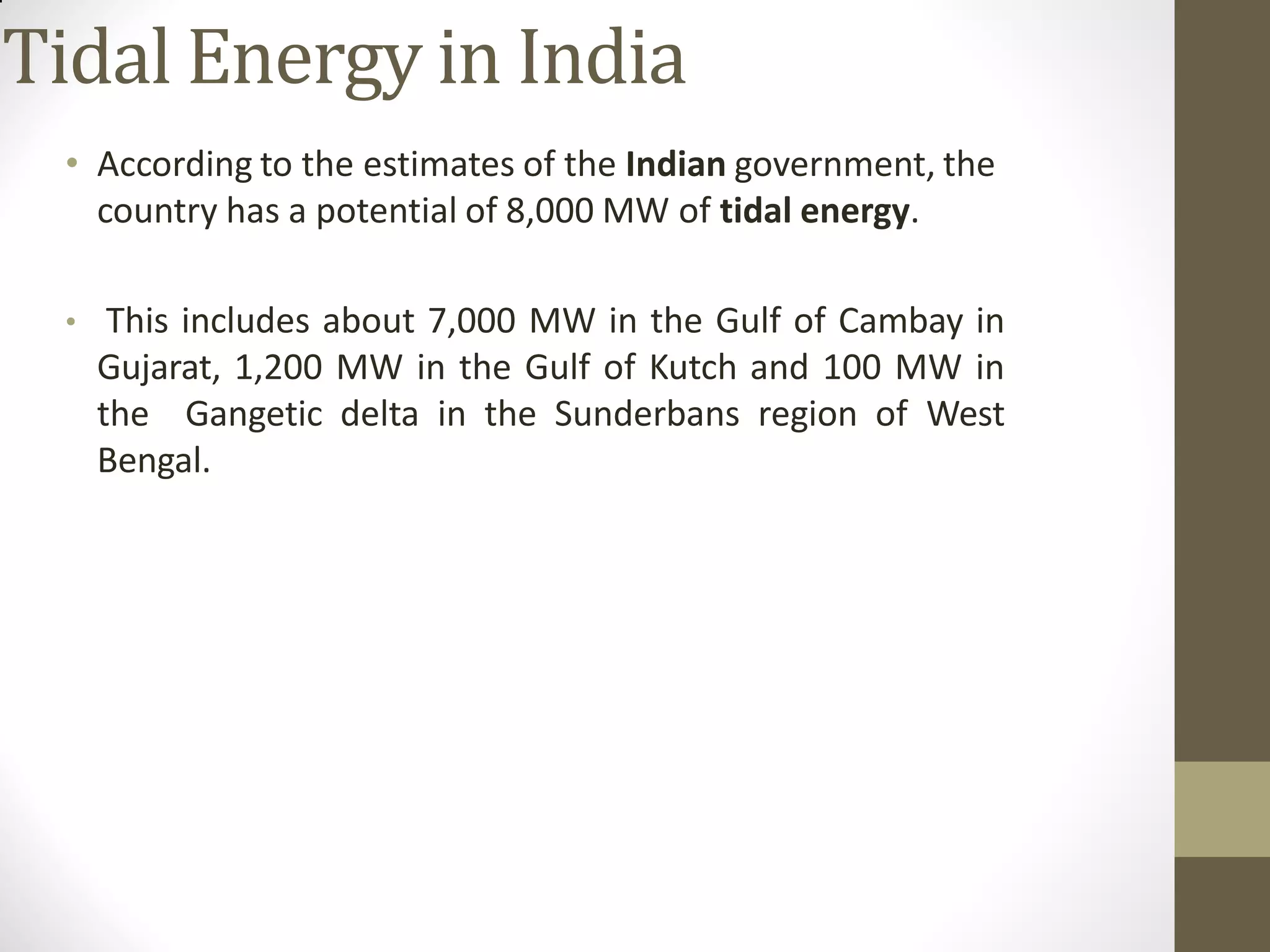 Tidal Energy in India
• According to the estimates of the Indian government, the
country has a potential of 8,000 MW of tidal energy.
• This includes about 7,000 MW in the Gulf of Cambay in
Gujarat, 1,200 MW in the Gulf of Kutch and 100 MW in
the Gangetic delta in the Sunderbans region of West
Bengal.
 