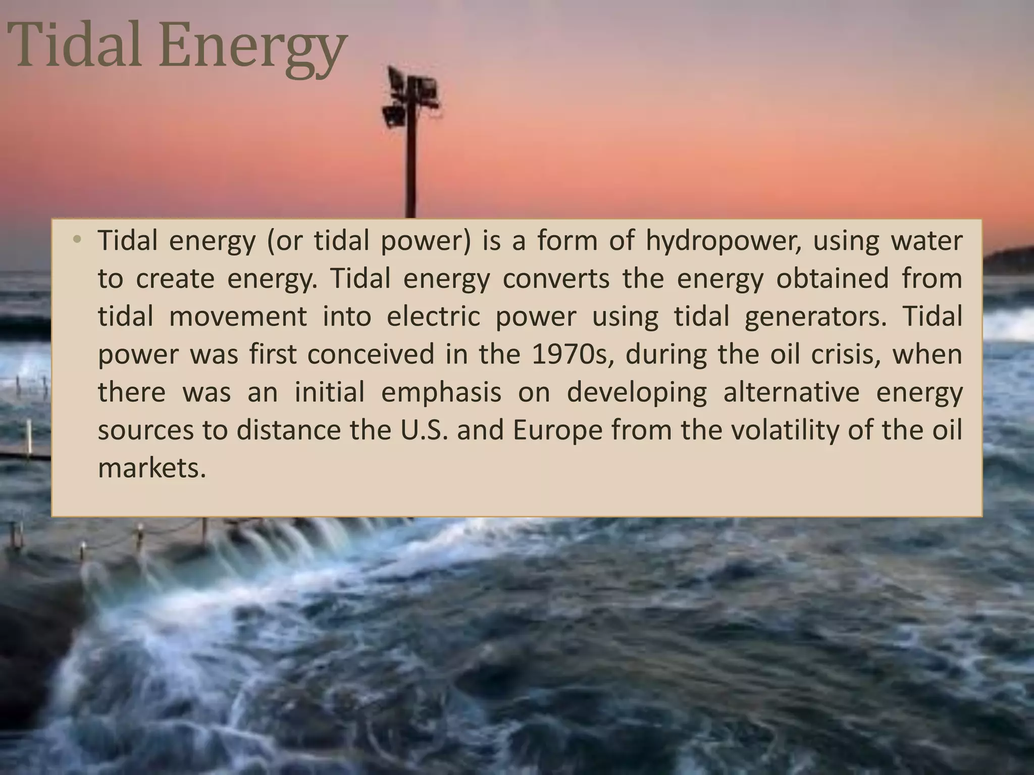Tidal Energy
• Tidal energy (or tidal power) is a form of hydropower, using water
to create energy. Tidal energy converts the energy obtained from
tidal movement into electric power using tidal generators. Tidal
power was first conceived in the 1970s, during the oil crisis, when
there was an initial emphasis on developing alternative energy
sources to distance the U.S. and Europe from the volatility of the oil
markets.
 