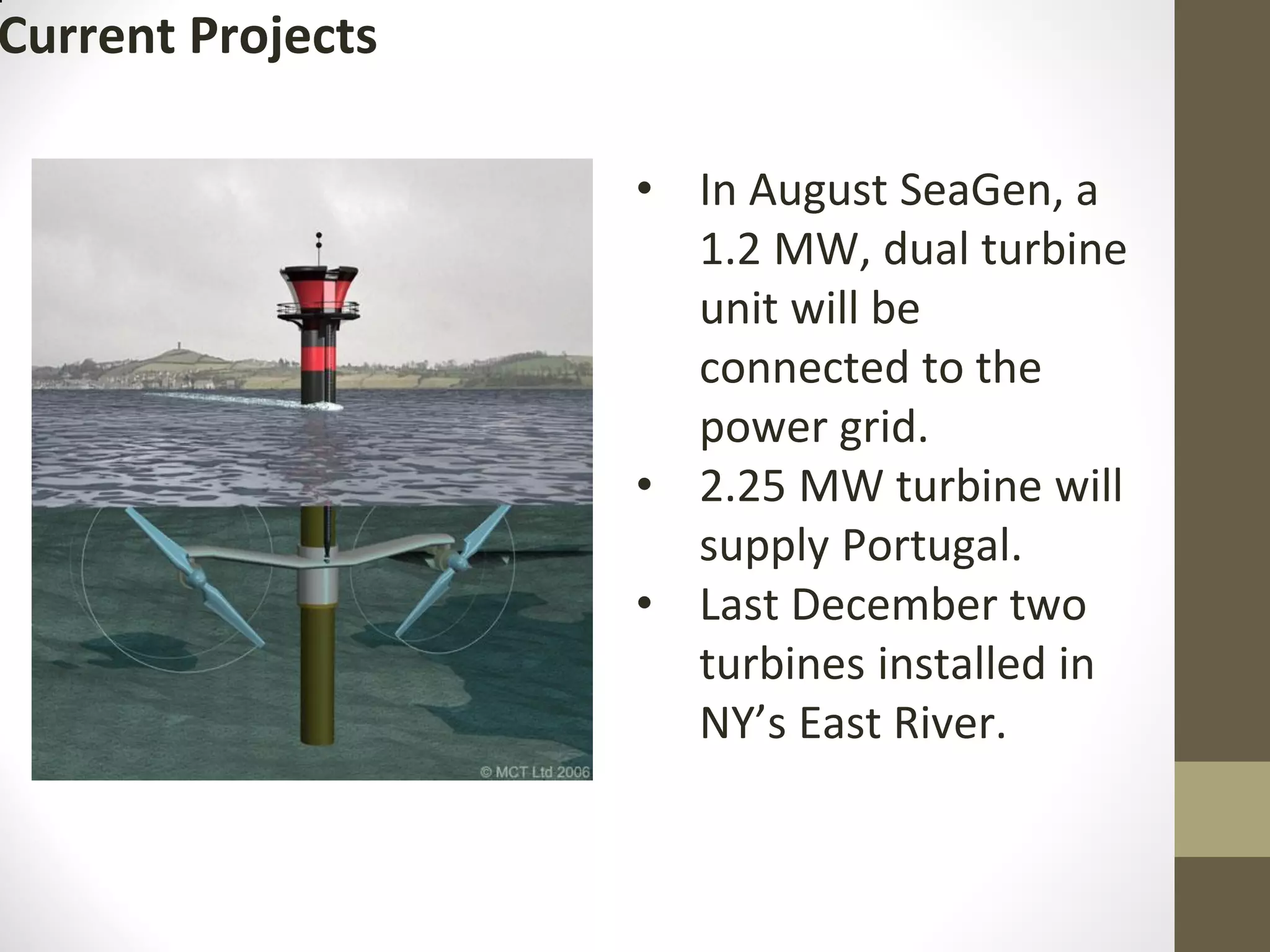 Current Projects
• In August SeaGen, a
1.2 MW, dual turbine
unit will be
connected to the
power grid.
• 2.25 MW turbine will
supply Portugal.
• Last December two
turbines installed in
NY’s East River.
 