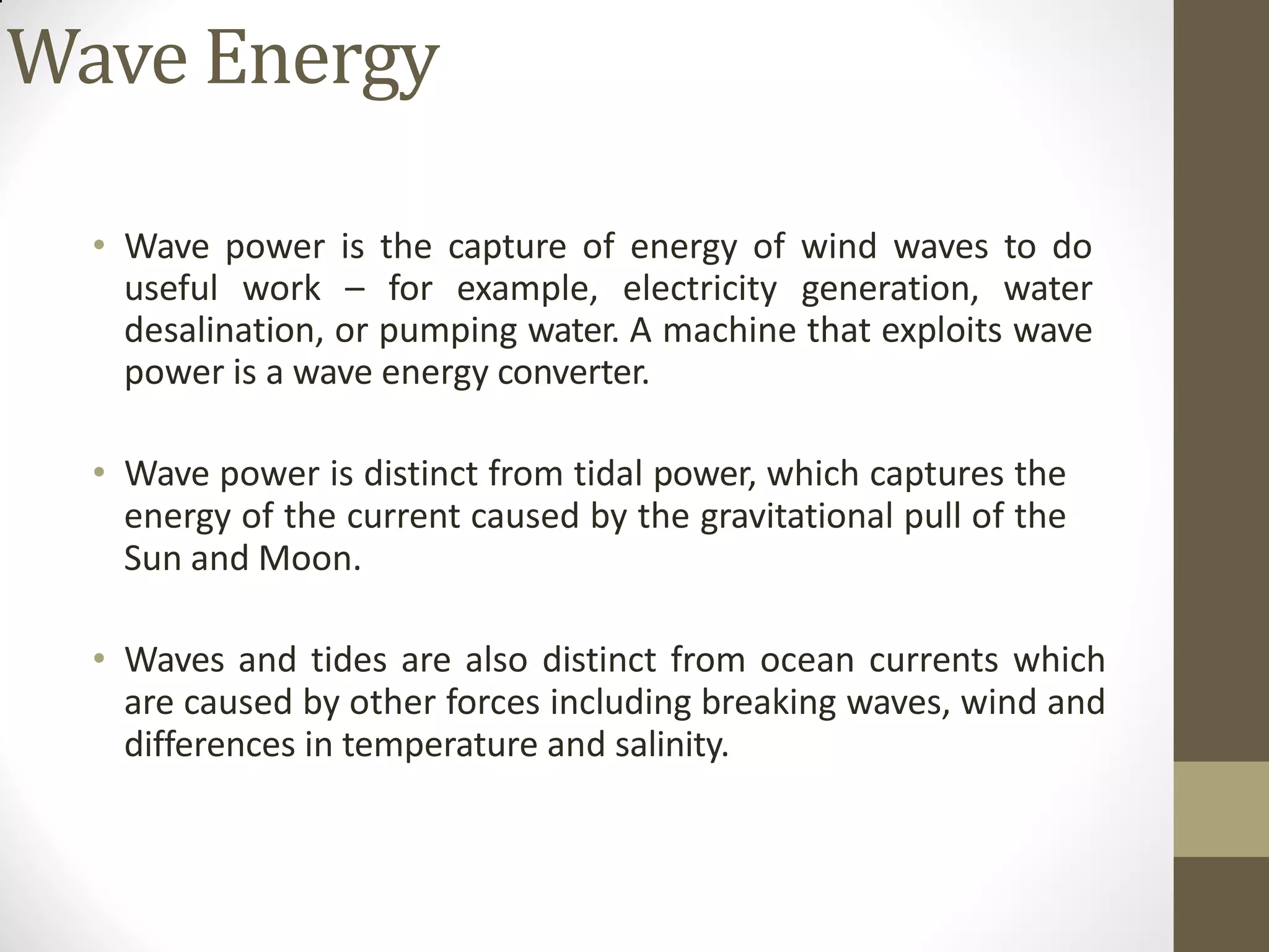 Wave Energy
• Wave power is the capture of energy of wind waves to do
useful work – for example, electricity generation, water
desalination, or pumping water. A machine that exploits wave
power is a wave energy converter.
• Wave power is distinct from tidal power, which captures the
energy of the current caused by the gravitational pull of the
Sun and Moon.
• Waves and tides are also distinct from ocean currents which
are caused by other forces including breaking waves, wind and
differences in temperature and salinity.
 