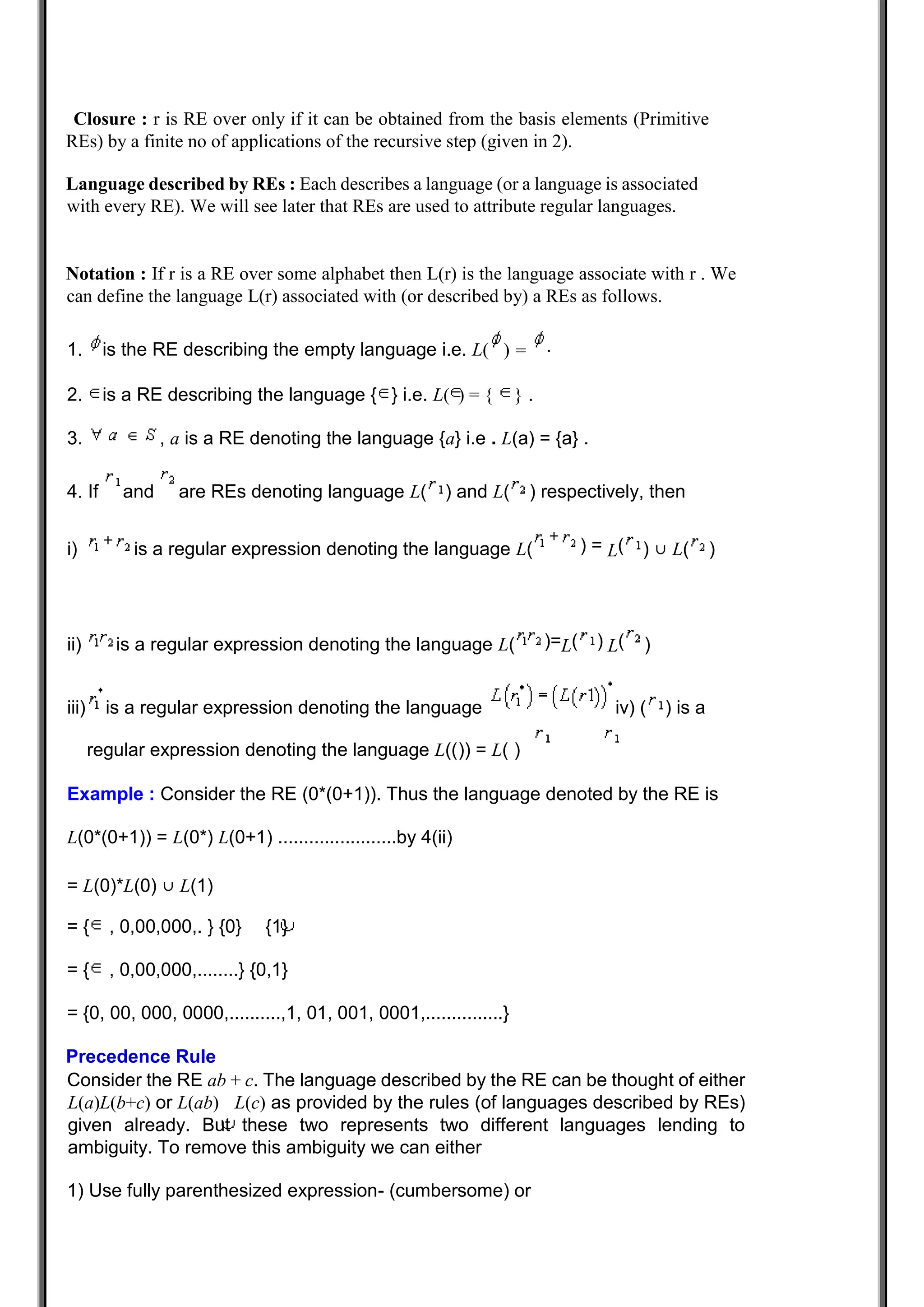 Closure : r is RE over only if it can be obtained from the basis elements (Primitive
REs) by a finite no of applications of the recursive step (given in 2).
Language described by REs : Each describes a language (or a language is associated
with every RE). We will see later that REs are used to attribute regular languages.
Notation : If r is a RE over some alphabet then L(r) is the language associate with r . We
can define the language L(r) associated with (or described by) a REs as follows.
1. is the RE describing the empty language i.e. L(
2. is a RE describing the language { } i.e. L( ) = { } .
3. , a is a RE denoting the language {a} i.e . L(a) = {a} .
4. If and are REs denoting language L( ) and L( ) respectively, then
i) is a regular expression denoting the language L( ) ∪ L( )
ii) is a regular expression denoting the language L( )
iii) is a regular expression denoting the language iv) ( ) is a
regular expression denoting the language L(()) = L( )
Example : Consider the RE (0*(0+1)). Thus the language denoted by the RE is
L(0*(0+1)) = L(0*) L(0+1) .......................by 4(ii)
= L(0)*L(0) ∪ L(1)
= { , 0,00,000,. } {0} {1}
= { , 0,00,000,........} {0,1}
= {0, 00, 000, 0000,..........,1, 01, 001, 0001,...............}
Precedence Rule
Consider the RE ab + c. The language described by the RE can be thought of either
L(a)L(b+c) or L(ab) L(c) as provided by the rules (of languages described by REs)
given already. But these two represents two different languages lending to
ambiguity. To remove this ambiguity we can either
1) Use fully parenthesized expression- (cumbersome) or
) = .
) = L(
)=L( ) L(
 