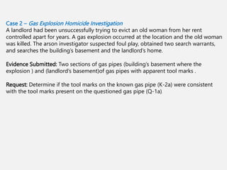 Case 2 – Gas Explosion Homicide Investigation
A landlord had been unsuccessfully trying to evict an old woman from her rent
controlled apart for years. A gas explosion occurred at the location and the old woman
was killed. The arson investigator suspected foul play, obtained two search warrants,
and searches the building’s basement and the landlord’s home.
Evidence Submitted: Two sections of gas pipes (building’s basement where the
explosion ) and (landlord’s basement)of gas pipes with apparent tool marks .
Request: Determine if the tool marks on the known gas pipe (K-2a) were consistent
with the tool marks present on the questioned gas pipe (Q-1a).
 