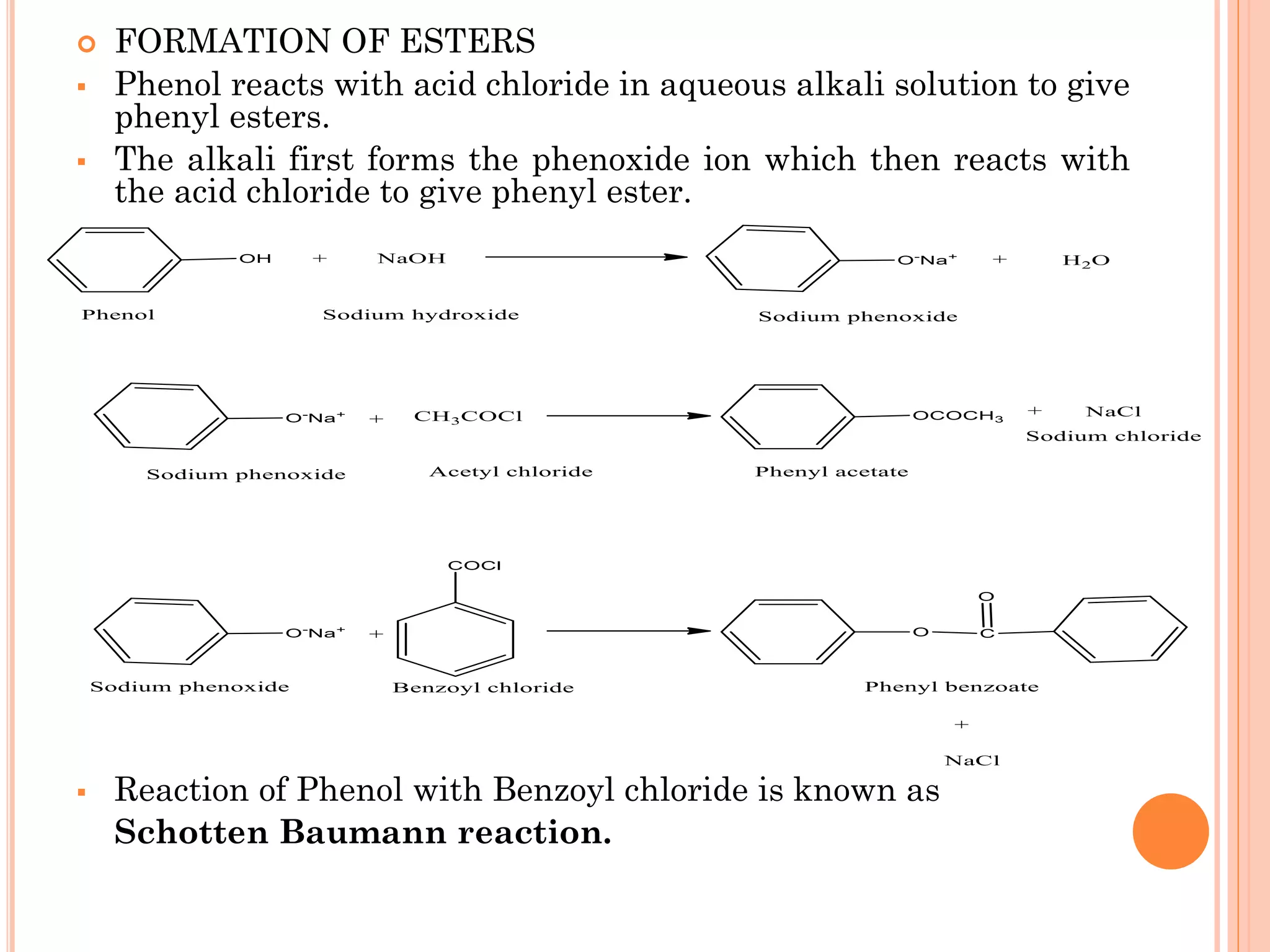  FORMATION OF ESTERS
▪ Phenol reacts with acid chloride in aqueous alkali solution to give
phenyl esters.
▪ The alkali first forms the phenoxide ion which then reacts with
the acid chloride to give phenyl ester.
▪ Reaction of Phenol with Benzoyl chloride is known as
Schotten Baumann reaction.
 