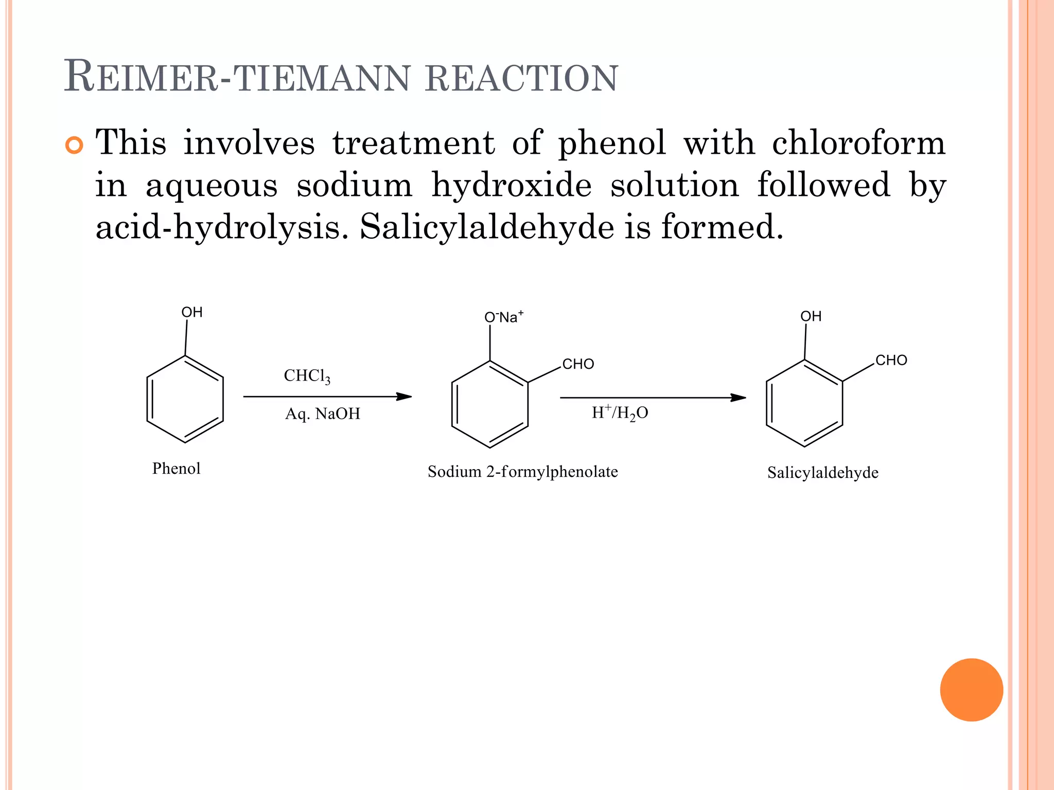 REIMER-TIEMANN REACTION
 This involves treatment of phenol with chloroform
in aqueous sodium hydroxide solution followed by
acid-hydrolysis. Salicylaldehyde is formed.
 