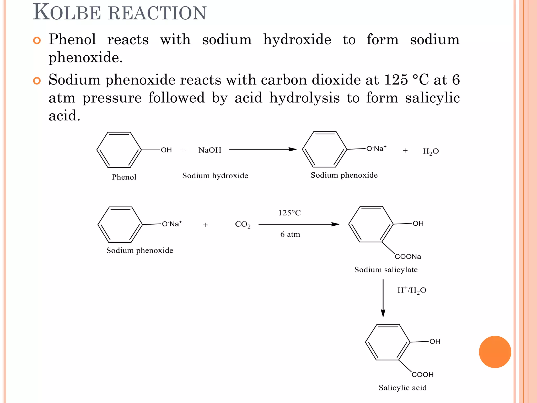 KOLBE REACTION
 Phenol reacts with sodium hydroxide to form sodium
phenoxide.
 Sodium phenoxide reacts with carbon dioxide at 125 °C at 6
atm pressure followed by acid hydrolysis to form salicylic
acid.
 