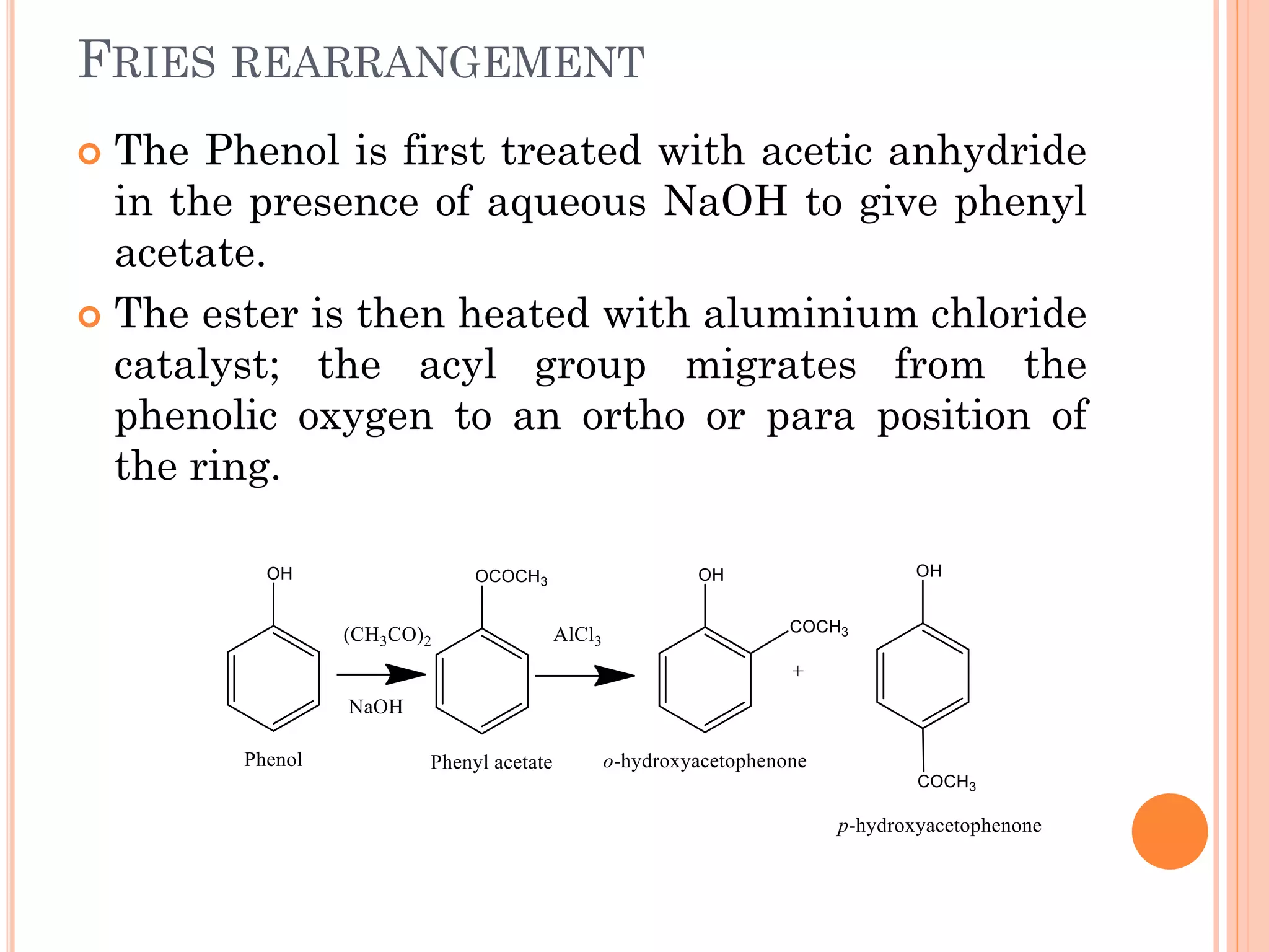 FRIES REARRANGEMENT
 The Phenol is first treated with acetic anhydride
in the presence of aqueous NaOH to give phenyl
acetate.
 The ester is then heated with aluminium chloride
catalyst; the acyl group migrates from the
phenolic oxygen to an ortho or para position of
the ring.
 