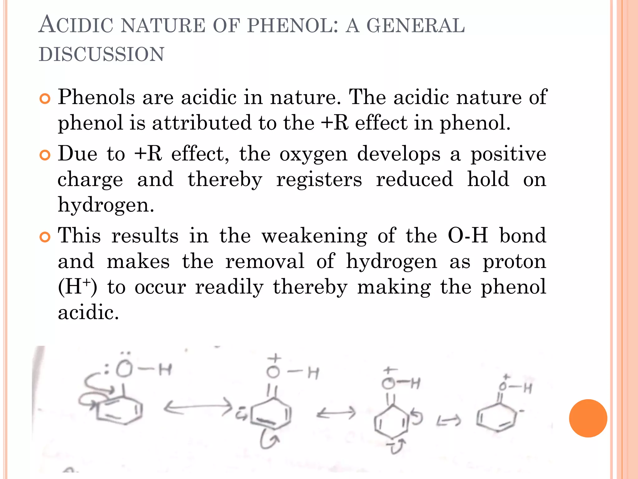 ACIDIC NATURE OF PHENOL: A GENERAL
DISCUSSION
 Phenols are acidic in nature. The acidic nature of
phenol is attributed to the +R effect in phenol.
 Due to +R effect, the oxygen develops a positive
charge and thereby registers reduced hold on
hydrogen.
 This results in the weakening of the O-H bond
and makes the removal of hydrogen as proton
(H+) to occur readily thereby making the phenol
acidic.
 