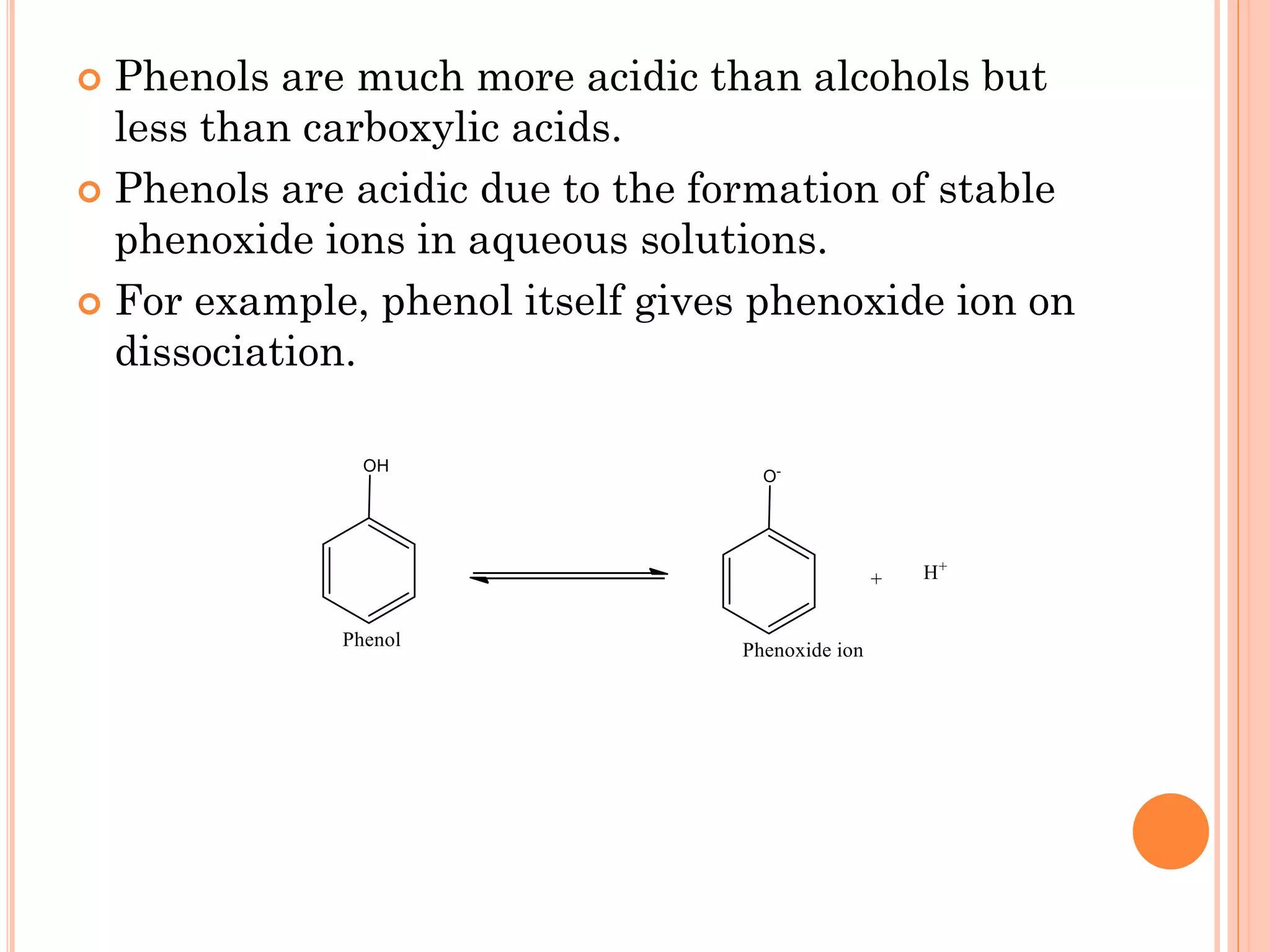 Phenols are much more acidic than alcohols but
less than carboxylic acids.
 Phenols are acidic due to the formation of stable
phenoxide ions in aqueous solutions.
 For example, phenol itself gives phenoxide ion on
dissociation.
 