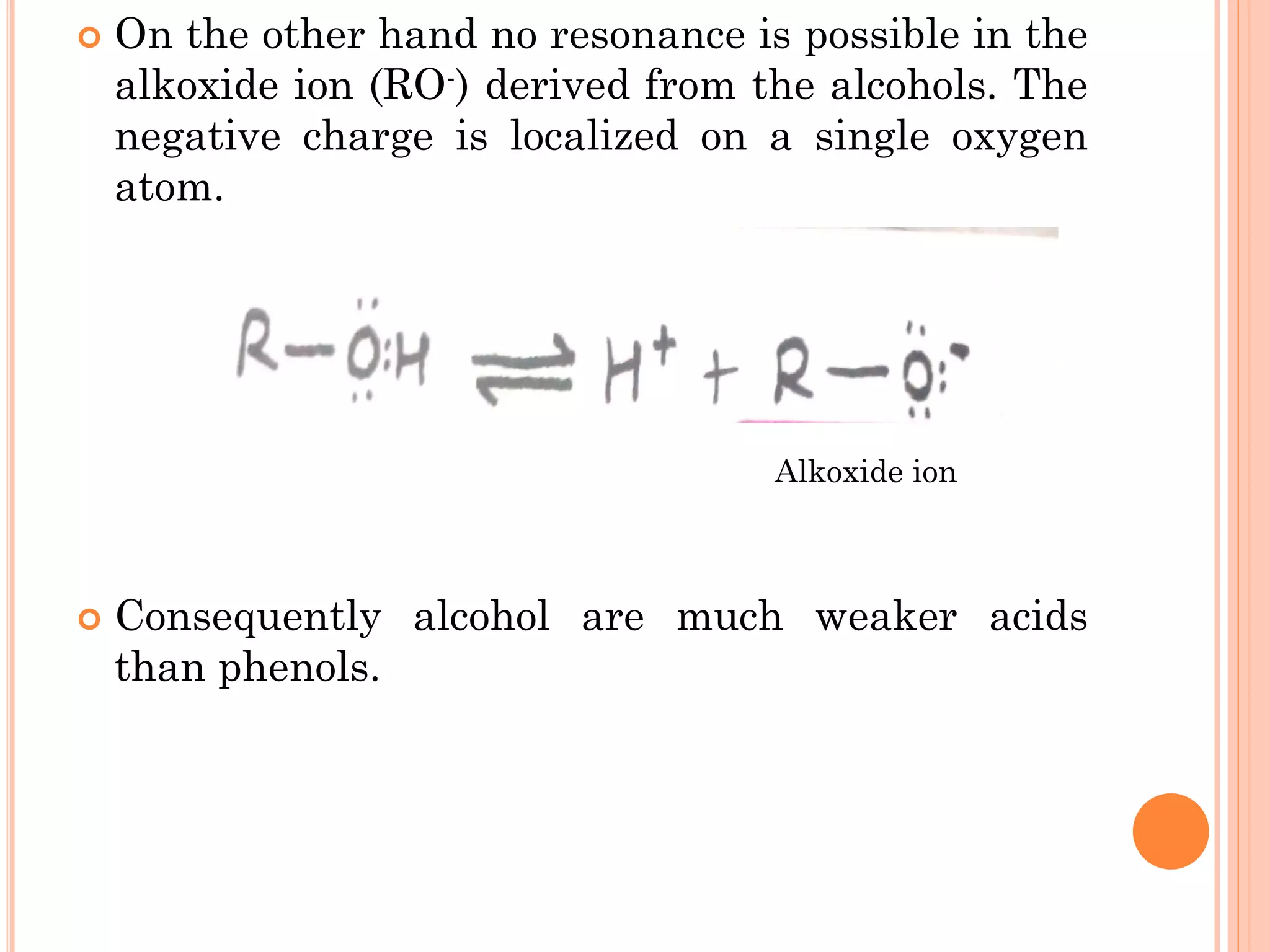  On the other hand no resonance is possible in the
alkoxide ion (RO-) derived from the alcohols. The
negative charge is localized on a single oxygen
atom.
 Consequently alcohol are much weaker acids
than phenols.
Alkoxide ion
 